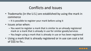 Conflicts and Issues
• Trademarks (in the U.S.) are established by using the mark in
commerce
– It is possible to register your mark before using it
• Issues arise when:
– You want to register a mark that is similar to an already registered
mark or a mark that is already in use for similar goods/services
– You begin using a mark that is already in use or has been registered
• Using a mark that is already registered or in use can cost a lot
of $$$ to fix…
 