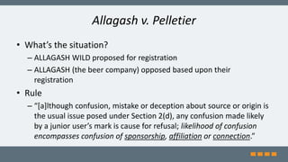 Allagash v. Pelletier
• What’s the situation?
– ALLAGASH WILD proposed for registration
– ALLAGASH (the beer company) opposed based upon their
registration
• Rule
– “[a]lthough confusion, mistake or deception about source or origin is
the usual issue posed under Section 2(d), any confusion made likely
by a junior user’s mark is cause for refusal; likelihood of confusion
encompasses confusion of sponsorship, affiliation or connection.”
 