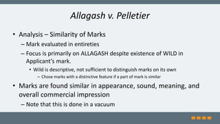 Allagash v. Pelletier
• Analysis – Similarity of Marks
– Mark evaluated in entireties
– Focus is primarily on ALLAGASH despite existence of WILD in
Applicant’s mark.
• Wild is descriptive, not sufficient to distinguish marks on its own
– Chose marks with a distinctive feature if a part of mark is similar
• Marks are found similar in appearance, sound, meaning, and
overall commercial impression
– Note that this is done in a vacuum
 