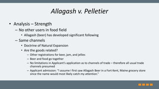 Allagash v. Pelletier
• Analysis – Strength
– No other users in food field
• Allagash (beer) has developed significant following
– Same channels
• Doctrine of Natural Expansion
• Are the goods related?
– Other registrations for beer, jam, and jellies
– Beer and food go together
– No limitations in Applicant’s application as to channels of trade – therefore all usual trade
channels presumed
– Applicant admission: “I assume I first saw Allagash Beer in a Fort Kent, Maine grocery store
since the name would most likely catch my attention.”
 