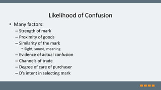 Likelihood of Confusion
• Many factors:
– Strength of mark
– Proximity of goods
– Similarity of the mark
• Sight, sound, meaning
– Evidence of actual confusion
– Channels of trade
– Degree of care of purchaser
– D’s intent in selecting mark
 
