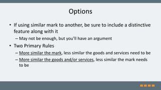 Options
• If using similar mark to another, be sure to include a distinctive
feature along with it
– May not be enough, but you’ll have an argument
• Two Primary Rules
– More similar the mark, less similar the goods and services need to be
– More similar the goods and/or services, less similar the mark needs
to be
 