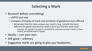 Selecting a Mark
• Research before committing!
– USPTO and web
– Compare similarity of mark and similarity of goods/services offered
• Remember that the more unique your mark is (e.g., coined) the more
different the goods and services need to be if you find the same mark
– Example: You wouldn’t be able to use XEROX for anything computer related or paper
related, but XEROX diapers? Maybe.
• Ideally – coin your own
• Still good – arbitrary
• Suggestive marks are going to give you headaches…
 