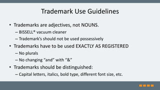 Trademark Use Guidelines
• Trademarks are adjectives, not NOUNS.
– BISSELL® vacuum cleaner
– Trademark’s should not be used possessively
• Trademarks have to be used EXACTLY AS REGISTERED
– No plurals
– No changing “and” with “&”
• Trademarks should be distinguished:
– Capital letters, italics, bold type, different font size, etc.
 