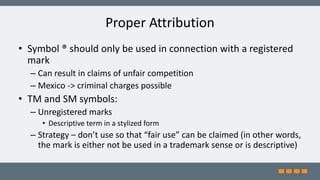 Proper Attribution
• Symbol ® should only be used in connection with a registered
mark
– Can result in claims of unfair competition
– Mexico -> criminal charges possible
• TM and SM symbols:
– Unregistered marks
• Descriptive term in a stylized form
– Strategy – don’t use so that “fair use” can be claimed (in other words,
the mark is either not be used in a trademark sense or is descriptive)
 