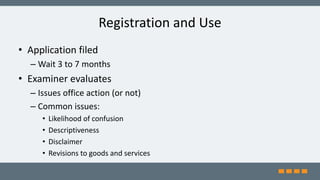 Registration and Use
• Application filed
– Wait 3 to 7 months
• Examiner evaluates
– Issues office action (or not)
– Common issues:
• Likelihood of confusion
• Descriptiveness
• Disclaimer
• Revisions to goods and services
 