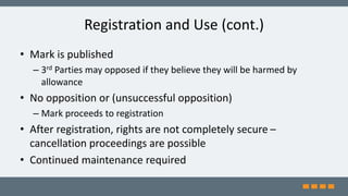 Registration and Use (cont.)
• Mark is published
– 3rd Parties may opposed if they believe they will be harmed by
allowance
• No opposition or (unsuccessful opposition)
– Mark proceeds to registration
• After registration, rights are not completely secure –
cancellation proceedings are possible
• Continued maintenance required
 