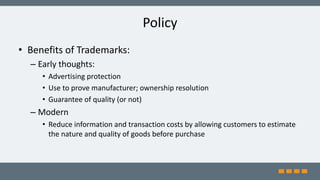 Policy
• Benefits of Trademarks:
– Early thoughts:
• Advertising protection
• Use to prove manufacturer; ownership resolution
• Guarantee of quality (or not)
– Modern
• Reduce information and transaction costs by allowing customers to estimate
the nature and quality of goods before purchase
 