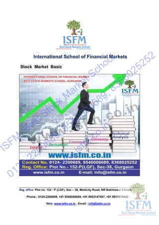 International School of Financial Markets
Stock Market Basic
Reg. office: Plot no. 152 - P (LGF), Sec – 38, Medicity Road, NR Bakhtawar Chowk
Phone : 0124-2200689, +91 9540008689, +91 9953147497, +91 9911878442
Web: www.isfm.co.in , Email : info@isfm.co.in
ISFM
, Best Stock
M
arket School
0124-2200689, 9540008689, 8368025252
www.isfm
.co.in
 