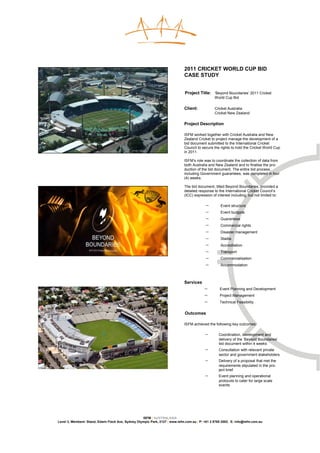 2011 CRICKET WORLD CUP BID
                                                                              CASE STUDY


                                                                              Project Title: ‘Beyond Boundaries’ 2011 Cricket
                                                                                                 World Cup Bid

                                                                              Client:            Cricket Australia
                                                                                                 Cricket New Zealand

                                                                              Project Description

                                                                              ISFM worked together with Cricket Australia and New
                                                                              Zealand Cricket to project manage the development of a
                                                                              bid document submitted to the International Cricket
                                                                              Council to secure the rights to hold the Cricket World Cup
                                                                              in 2011.

                                                                              ISFM’s role was to coordinate the collection of data from
                                                                              both Australia and New Zealand and to finalise the pro-
                                                                              duction of the bid document. The entire bid process,
                                                                              including Government guarantees, was completed in four
                                                                              (4) weeks.

                                                                              The bid document, titled Beyond Boundaries, provided a
                                                                              detailed response to the International Cricket Council’s
                                                                              (ICC) expression of interest including, but not limited to:

                                                                                           −         Event structure
                                                                                           −         Event budgets
                                                                                           −         Guarantees
                                                                                           −         Commercial rights
                                                                                           −         Disaster management
                                                                                           −         Stadia
                                                                                           −         Accreditation
                                                                                           −         Transport
                                                                                           −         Commercialisation
                                                                                           −         Accommodation



                                                                              Services
                                                                                           −        Event Planning and Development
                                                                                           −        Project Management
                                                                                           −        Technical Feasibility


                                                                              Outcomes

                                                                              ISFM achieved the following key outcomes:

                                                                                           −        Coordination, development and
                                                                                                    delivery of the ‘Beyond Boundaries’
                                                                                                    bid document within 4 weeks
                                                                                           −        Consultation with relevant private
                                                                                                    sector and government stakeholders
                                                                                           −        Delivery of a proposal that met the
                                                                                                    requirements stipulated in the pro-
                                                                                                    ject brief
                                                                                           −        Event planning and operational
                                                                                                    protocols to cater for large scale
                                                                                                    events




                                                    ISFM | AUSTRALASIA
Level 3, Members’ Stand, Edwin Flack Ave, Sydney Olympic Park, 2127 | www.isfm.com.au | P: +61 2 8765 2002| E: info@isfm.com.au
 