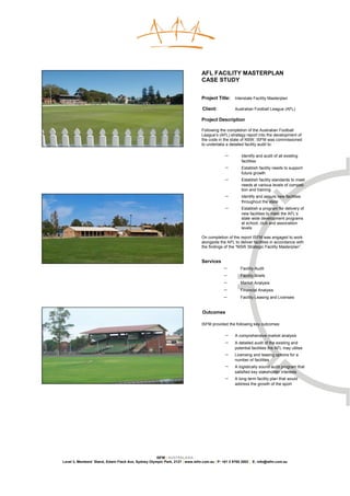 AFL FACILITY MASTERPLAN
                                                                               CASE STUDY


                                                                               Project Title:     Interstate Facility Masterplan

                                                                               Client:            Australian Football League (AFL)

                                                                               Project Description

                                                                               Following the completion of the Australian Football
                                                                               League’s (AFL) strategy report into the development of
                                                                               the code in the state of NSW, ISFM was commissioned
                                                                               to undertake a detailed facility audit to:

                                                                                            −        Identify and audit of all existing
                                                                                                     facilities
                                                                                            −        Establish facility needs to support
                                                                                                     future growth
                                                                                            −        Establish facility standards to meet
                                                                                                     needs at various levels of competi-
                                                                                                     tion and training
                                                                                            −        Identify and secure new facilities
                                                                                                     throughout the state
                                                                                            −        Establish a program for delivery of
                                                                                                     new facilities to meet the AFL’s
                                                                                                     state wide development programs
                                                                                                     at school, club and association
                                                                                                     levels

                                                                               On completion of the report ISFM was engaged to work
                                                                               alongside the AFL to deliver facilities in accordance with
                                                                               the findings of the “NSW Strategic Facility Masterplan”.


                                                                               Services
                                                                                           −         Facility Audit
                                                                                           −         Facility Briefs
                                                                                           −         Market Analysis
                                                                                           −         Financial Analysis
                                                                                           −         Facility Leasing and Licenses


                                                                               Outcomes

                                                                               ISFM provided the following key outcomes:

                                                                                            −     A comprehensive market analysis
                                                                                            −     A detailed audit of the existing and
                                                                                                  potential facilities the AFL may utilise
                                                                                            −     Licensing and leasing options for a
                                                                                                  number of facilities
                                                                                            −     A logistically sound audit program that
                                                                                                  satisfied key stakeholder interests
                                                                                            −     A long-term facility plan that would
                                                                                                  address the growth of the sport




                                                     ISFM | AUSTRALASIA
Level 3, Members’ Stand, Edwin Flack Ave, Sydney Olympic Park, 2127 | www.isfm.com.au | P: +61 2 8765 2002 | E: info@isfm.com.au
 