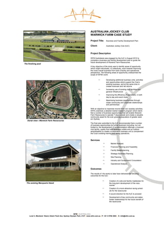 AUSTRALIAN JOCKEY CLUB
                                                                               WARWICK FARM CASE STUDY

                                                                               Project Title:      Business and Facility Development Plan

                                                                               Client:             Australian Jockey Club (AJC)



                                                                               Project Description

                                                                               ISFM Australasia was engaged by the AJC in August 2010 to
                                                                               complete a business and facility development plan to guide the
                                                                               future development of Warwick Farm Racecourse.
The finishing post
                                                                               A key objective of the study was to identify areas of opportunity
                                                                               which might individually, or collectively, work towards improving
                                                                               the clubs overall business from both a facility and operational
                                                                               perspective. The following areas of opportunity underpinned the
                                                                               scope of ISFM’s work:

                                                                                         −        Developing additional business units, activities
                                                                                                  and opportunities which support the Club’s
                                                                                                  existing business, and at the same time in-
                                                                                                  crease revenues and net returns
                                                                                         −        Increasing use of existing club facilities and
                                                                                                  general infrastructure
                                                                                         −        Improving the efficiency of operations, in both
                                                                                                  day-to-day and event mode
                                                                                         −        Maximising business opportunities through
                                                                                                  closer community and corporate relationships
                                                                                                  and partnerships

                                                                               With an objective to maximise income from non raceday activities,
                                                                               ISFM undertook a detailed market research program which identi-
                                                                               fied a number of business opportunities that will enable Warwick
                                                                               Farm Racecourse to operate 7 days a week and create a valuable
                                                                               community asset for the ever-growing population of greater west-
                                                                               ern Sydney.
   Aerial view—Warwick Farm Racecourse
                                                                               The final plan submitted to the AJC recommended that a number
                                                                               of business opportunities be further explored (including, but not
                                                                               limited to, the development of accommodation offerings, a licenced
                                                                               club facility, quality food and beverage outlets and an outdoor
                                                                               amphitheatre) to create a sustainable business unit to complement
                                                                               the Club’s existing training and racing operations.


                                                                               Services
                                                                                              −         Market Analysis
                                                                                              −         Financial Planning and Feasibility
                                                                                              −         Facility Masterplanning
                                                                                              −         Strategic Business Planning
                                                                                              −         Site Planning
                                                                                              −         Industry and Government Consultation
                                                                                              −         Operational Analysis

                                                                               Outcomes

                                                                               The results of the works to date have delivered the following
                                                                               outcomes for the AJC:

                                                                                              −       Creation of a site and facility masterplan for
  The existing Macquarie Stand                                                                        the long-term development of the race-
                                                                                                      course
                                                                                              −       Creation of a more attractive racing sched-
                                                                                                      ule for the racecourse
                                                                                              −       A sound direction for the AJC to proceed
                                                                                              −       Development of key community and stake-
                                                                                                      holder relationships for the future benefit of
                                                                                                      the racecourse




                                                          ISFM | AUSTRALASIA
     Level 3, Members’ Stand, Edwin Flack Ave, Sydney Olympic Park, 2127 | www.isfm.com.au | P: +61 2 8765 2002 | E: info@isfm.com.au
 