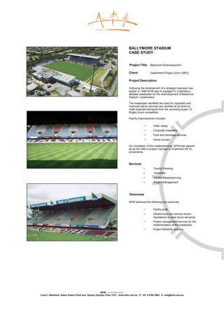 BALLYMORE STADIUM
                                                                              CASE STUDY


                                                                              Project Title: Ballymore Redevelopment

                                                                              Client:            Queensland Rugby Union (QRU)

                                                                              Project Description

                                                                              Following the development of a strategic business mas-
                                                                              terplan in 1996 ISFM was re-engaged to undertake a
                                                                              detailed masterplan for the redevelopment of Ballymore
                                                                              Stadium, Queensland.

                                                                              The masterplan identified the need for expanded and
                                                                              improved patron services and facilities at all levels to
                                                                              meet expected demands from the upcoming Super 12
                                                                              Rugby Union competition.

                                                                              Facility improvements included:

                                                                                           −        Video replay
                                                                                           −        Corporate hospitality
                                                                                           −        Food and beverage services
                                                                                           −        Venue access

                                                                              On completion of the masterplanning, ISFM was appoint-
                                                                              ed as the QRU’s project manager to implement the im-
                                                                              provements.



                                                                              Services
                                                                                           −        Facility Planning
                                                                                           −        Feasibility
                                                                                           −        Facility Masterplanning
                                                                                           −        Project Management



                                                                              Outcomes

                                                                              ISFM achieved the following key outcomes:

                                                                                           −        Facility audit
                                                                                           −        Infrastructure and service recom-
                                                                                                    mendations to meet future demands
                                                                                           −        Project management services for the
                                                                                                    implementation of the masterplan
                                                                                           −        Project feasibility analysis




                                                    ISFM | AUSTRALASIA
Level 3, Members’ Stand, Edwin Flack Ave, Sydney Olympic Park, 2127 | www.isfm.com.au | P: +61 2 8765 2002| E: info@isfm.com.au
 