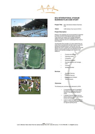 BCU INTERNATIONAL STADIUM
                                                                               BUSINESS PLAN CASE STUDY


                                                                               Project Title: BCU International Stadium Business
                                                                                                  Plan

                                                                               Client:            Coffs Harbour City Council (CHCC)

                                                                               Project Description

                                                                               Based on the strategies and recommendations presented
                                                                               by ISFM in the BCU International Stadium and Coffs
                                                                               Coast Sports and Leisure Park Strategy Masterplan
                                                                               (stage one works), ISFM were engaged by CHCC to
                                                                               develop a Business Plan for a redeveloped BCU Interna-
                                                                               tional Stadium.

                                                                               The Business Plan provides a 3-5 year outlook that con-
                                                                               siders these improvements and their impact on business
                                                                               operations and performance. Furthermore, the Plan
                                                                               delivers the CHCC’s Sports Unit a working document that
                                                                               defines Council’s overall vision and objectives for the
                                                                               Stadium and identifies strategies with respect to the
                                                                               Stadium’s:

                                                                                           −        Products and services
                                                                                           −        Operating market
                                                                                           −        Competitors
                                                                                           −        Marketing strategies
                                                                                           −        Business structure and manage-
                                                                                                    ment
                                                                                           −        Finances
                                                                                           −        Strategic priorities


                                                                               Services
                                                                                           −         Business Planning
                                                                                           −         Financial Planning
                                                                                           −         Organisational Analysis
                                                                                           −         Market Analysis


                                                                               Outcomes

                                                                               The following key outcomes were delivered by ISFM:

                                                                                            −     A comprehensive plan to strengthen
                                                                                                  the Stadium’s existing market perfor-
                                                                                                  mance in line with facility improve-
                                                                                                  ments
                                                                                            −     A detailed financial analysis and pro-
                                                                                                  jections based on an improved stadium
                                                                                                  product and utilisation
                                                                                            −     A plan to assist the BCU International
                                                                                                  Stadium in becoming Australia’s prem-
                                                                                                  ier regional sporting venue




                                                     ISFM | AUSTRALASIA
Level 3, Members’ Stand, Edwin Flack Ave, Sydney Olympic Park, 2127 | www.isfm.com.au | P: +61 2 8765 2002 | E: info@isfm.com.au
 