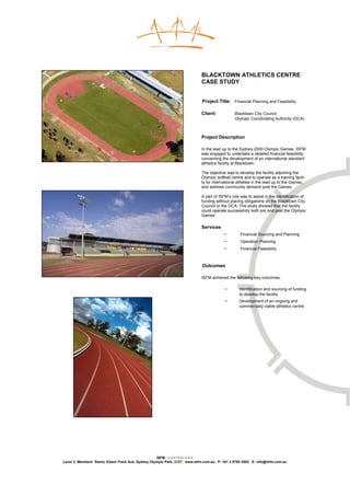 BLACKTOWN ATHLETICS CENTRE
                                                                              CASE STUDY


                                                                              Project Title: Financial Planning and Feasibility

                                                                              Client:            Blacktown City Council
                                                                                                 Olympic Coordinating Authority (OCA)



                                                                              Project Description

                                                                              In the lead up to the Sydney 2000 Olympic Games, ISFM
                                                                              was engaged to undertake a detailed financial feasibility
                                                                              concerning the development of an international standard
                                                                              athletics facility at Blacktown.

                                                                              The objective was to develop the facility adjoining the
                                                                              Olympic softball centre and to operate as a training facili-
                                                                              ty for international athletes in the lead up to the Games,
                                                                              and address community demand post the Games.

                                                                              A part of ISFM’s role was to assist in the identification of
                                                                              funding without placing obligations on the Blacktown City
                                                                              Council or the OCA. The study showed that the facility
                                                                              could operate successfully both pre and post the Olympic
                                                                              Games.

                                                                              Services
                                                                                           −        Financial Sourcing and Planning
                                                                                           −        Operation Planning
                                                                                           −        Financial Feasibility



                                                                              Outcomes

                                                                              ISFM achieved the following key outcomes:

                                                                                           −        Identification and sourcing of funding
                                                                                                    to develop the facility
                                                                                           −        Development of an ongoing and
                                                                                                    commercially viable athletics centre




                                                    ISFM | AUSTRALASIA
Level 3, Members’ Stand, Edwin Flack Ave, Sydney Olympic Park, 2127 | www.isfm.com.au | P: +61 2 8765 2002| E: info@isfm.com.au
 