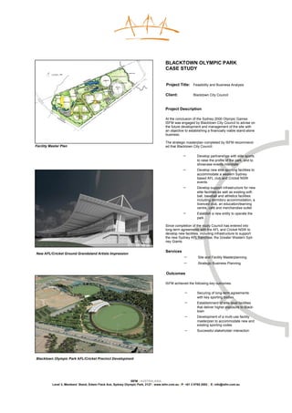 BLACKTOWN OLYMPIC PARK
                                                                                       CASE STUDY


                                                                                       Project Title: Feasibility and Business Analysis

                                                                                       Client:            Blacktown City Council



                                                                                       Project Description

                                                                                       At the conclusion of the Sydney 2000 Olympic Games
                                                                                       ISFM was engaged by Blacktown City Council to advise on
                                                                                       the future development and management of the site with
                                                                                       an objective to establishing a financially viable stand-alone
                                                                                       business.

                                                                                       The strategic masterplan completed by ISFM recommend-
Facility Master Plan                                                                   ed that Blacktown City Council:

                                                                                                   −        Develop partnerships with elite sports
                                                                                                            to raise the profile of the park, and to
                                                                                                            showcase events interstate
                                                                                                   −        Develop new elite sporting facilities to
                                                                                                            accommodate a western Sydney
                                                                                                            based AFL club and Cricket NSW
                                                                                                            events
                                                                                                   −        Develop support infrastructure for new
                                                                                                            elite facilities as well as existing soft-
                                                                                                            ball, baseball and athletics facilities
                                                                                                            including dormitory accommodation, a
                                                                                                            licenced club, an education/learning
                                                                                                            centre, café and merchandise outlet
                                                                                                   −        Establish a new entity to operate the
                                                                                                            park

                                                                                       Since completion of the study Council has entered into
                                                                                       long-term agreements with the AFL and Cricket NSW to
                                                                                       develop new facilities, including infrastructure to support
                                                                                       the new Sydney AFL franchise; the Greater Western Syd-
                                                                                       ney Giants.

                                                                                       Services
New AFL/Cricket Ground Grandstand Artists Impression
                                                                                                   −         Site and Facility Masterplanning
                                                                                                   −         Strategic Business Planning


                                                                                       Outcomes

                                                                                       ISFM achieved the following key outcomes:

                                                                                                    −       Securing of long-term agreements
                                                                                                            with key sporting bodies
                                                                                                    −       Establishment of elite level facilities
                                                                                                            that deliver higher exposure to Black-
                                                                                                            town
                                                                                                    −       Development of a multi-use facility
                                                                                                            masterplan to accommodate new and
                                                                                                            existing sporting codes
                                                                                                    −       Successful stakeholder interaction




Blacktown Olympic Park AFL/Cricket Precinct Development




                                                               ISFM | AUSTRALASIA
          Level 3, Members’ Stand, Edwin Flack Ave, Sydney Olympic Park, 2127 | www.isfm.com.au | P: +61 2 8765 2002 | E: info@isfm.com.au
 