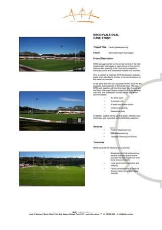 BROOKVALE OVAL
                                                                               CASE STUDY


                                                                               Project Title: Facility Masterplanning

                                                                               Client:            Manly Warringah Sea-Eagles

                                                                               Project Description

                                                                               ISFM was approached by the private owners of the Man-
                                                                               ly Warringah Sea Eagles to seek advice on the short to
                                                                               medium-term planning of the Club and to establish a
                                                                               financially sound and sustainable football club business.

                                                                               Over a number of meetings ISFM developed a strategy
                                                                               paper which identified a number of recommendations for
                                                                               the owners to consider.

                                                                               At the same time the club requested ISFM’s input into the
                                                                               proposed redevelopment of Brookvale Oval. This saw
                                                                               ISFM work together with the Warringah City Council and
                                                                               the Manly Warringah Rugby League Club in the develop-
                                                                               ment of a final masterplan concept for the oval which
                                                                               accommodated:
                                                                                            −       An office tower
                                                                                            −       A licenced club
                                                                                            −       A health and fitness centre
                                                                                            −       Undercover parking
                                                                                            −       Residential units

                                                                               In addition, seating for the general public, members and
                                                                               corporates was expanded and substantially upgraded.



                                                                               Services
                                                                                           −         Facility Masterplanning
                                                                                           −         Site Masterplanning
                                                                                           −         Strategic Planning and Advice


                                                                               Outcomes

                                                                               ISFM achieved the following key outcomes:

                                                                                            −       Masterplanning that achieved sus-
                                                                                                    tainable business practices and
                                                                                                    provided the Sea-Eagles with addi-
                                                                                                    tional revenue streams
                                                                                            −       Local government interaction and
                                                                                                    lobbying
                                                                                            −       Facility developments to meet the
                                                                                                    diverse needs of the Sea-Eagles
                                                                                                    clientele




                                                     ISFM | AUSTRALASIA
Level 3, Members’ Stand, Edwin Flack Ave, Sydney Olympic Park, 2127 | www.isfm.com.au | P: +61 2 8765 2002 | E: info@isfm.com.au
 