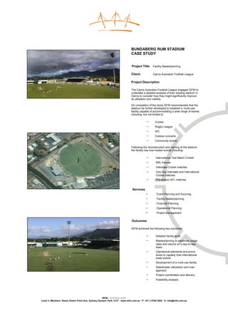BUNDABERG RUM STADIUM
                                                                              CASE STUDY


                                                                              Project Title: Facility Masterplanning

                                                                              Client:            Cairns Australian Football League

                                                                              Project Description

                                                                              The Cairns Australian Football League engaged ISFM to
                                                                              undertake a detailed analysis of their existing stadium in
                                                                              Cairns to consider how they might significantly improve
                                                                              its utilisation and viability.

                                                                              On completion of the study ISFM recommended that the
                                                                              stadium be further developed to establish a ‘multi-use’
                                                                              facility capable of accommodating a wide range of events
                                                                              including, but not limited to:

                                                                                             −     Cricket
                                                                                             −     Rugby League
                                                                                             −     AFL
                                                                                             −     Outdoor concerts
                                                                                             −     Community events

                                                                              Following the reconstruction and naming of the stadium,
                                                                              the facility has now hosted events including:

                                                                                             −     International Test Match Cricket
                                                                                             −     NRL fixtures
                                                                                             −     Interstate Cricket matches
                                                                                             −     One Day Interstate and International
                                                                                                   Cricket matches
                                                                                             −     Pre-season AFL matches
                                                                              .

                                                                                  Services
                                                                                             −      Event Planning and Sourcing
                                                                                             −      Facility Masterplanning
                                                                                             −      Financial Planning
                                                                                             −      Operational Planning
                                                                                             −      Project Management


                                                                              Outcomes

                                                                              ISFM achieved the following key outcomes:

                                                                                             −     Detailed facility audit
                                                                                             −     Masterplanning to maximise usage
                                                                                                   rates and returns on a day-to-day
                                                                                                   basis
                                                                                             −     Operational standards and proce-
                                                                                                   dures to capably host international
                                                                                                   scale events
                                                                                             −     Development of a multi-use facility
                                                                                             −     Stakeholder interaction and man-
                                                                                                   agement
                                                                                             −     Project coordination and delivery
                                                                                             −     Feasibility analysis




                                                    ISFM | AUSTRALASIA
Level 3, Members’ Stand, Edwin Flack Ave, Sydney Olympic Park, 2127 | www.isfm.com.au | P: +61 2 8765 2002| E: info@isfm.com.au
 