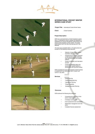 INTERNATIONAL CRICKET WINTER
                                                                              SERIES CASE STUDY


                                                                              Project Title: International Cricket Winter Series

                                                                              Client:            Cricket Australia



                                                                              Project Description

                                                                              ISFM was commissioned by Cricket Australia to assist
                                                                              them in undertaking a study to assess the feasibility of
                                                                              establishing an annual international cricket series to be
                                                                              played during Australia’s winter months. The series
                                                                              would feature both One Day Internationals and Test
                                                                              Matches.

                                                                              The study was completed within a 16 week period and
                                                                              focused on the following critical elements:

                                                                                           −        Selection of appropriate northern
                                                                                                    Australian cities and towns
                                                                                           −        Programming of a series cognisant
                                                                                                    of international touring schedules,
                                                                                                    local sporting fixtures and weather
                                                                                                    patterns
                                                                                           −        Access to domestic and internation-
                                                                                                    al travel
                                                                                           −        A financial feasibility taking into
                                                                                                    account both capital (facility im-
                                                                                                    provements) and recurrent funding

                                                                              ISFM completed the study and assisted Cricket Australia
                                                                              in preparing for the initial series held in Darwin and
                                                                              Cairns in July 2003.


                                                                              Services
                                                                                           −        Event Planning
                                                                                           −        Facility Masterplanning
                                                                                           −        Operational Planning
                                                                                           −        Project Feasibility
                                                                                           −        Strategic Business Planning


                                                                              Outcomes

                                                                              ISFM achieved the following key outcomes:

                                                                                           −       Comprehensive evaluation of the
                                                                                                   winter cricket program
                                                                                           −       A strategic business plan
                                                                                           −       Event assessment and coordination
                                                                                           −       Stakeholder management and inter-
                                                                                                   action
                                                                                           −       A detailed financial assessment




                                                    ISFM | AUSTRALASIA
Level 3, Members’ Stand, Edwin Flack Ave, Sydney Olympic Park, 2127 | www.isfm.com.au | P: +61 2 8765 2002| E: info@isfm.com.au
 