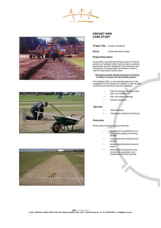 CRICKET NSW
                                                                              CASE STUDY


                                                                              Project Title: Curator’s Handbook

                                                                              Client:            Cricket New South Wales

                                                                              Project Description

                                                                              Cricket NSW commissioned ISFM to assist in the devel-
                                                                              opment of a handbook which could be used by curator’s,
                                                                              groundsmen and their assistants in the preparation and
                                                                              maintenance of playing fields and wickets in order to
                                                                              meet the associations overall vision;

                                                                                “developing quality standard playing and training
                                                                                  facilities to produce the best quality players”.

                                                                              The handbook titled, ‘a recommended approach to the
                                                                              management of turf wickets and outfields’ is used as both
                                                                              a reference and training manual and addresses:

                                                                                           −        Field and pitch construction, prepa-
                                                                                                    ration and maintenance
                                                                                           −        Pitch and outfield markings
                                                                                           −        Fertiliser guidelines


                                                                               Services
                                                                                           −        Market Analysis
                                                                                           −        Operational Analysis and Planning


                                                                              Outcomes

                                                                              ISFM achieved the following key outcomes:

                                                                                           −        Development of guidelines to pro-
                                                                                                    duce quality playing and training
                                                                                                    facilities
                                                                                           −        Local government interaction and
                                                                                                    support
                                                                                           −        Quality playing facilities across all
                                                                                                    levels
                                                                                           −        Standardized procedures for the
                                                                                                    construction, preparation, and
                                                                                                    maintenance of cricket grounds




                                                    ISFM | AUSTRALASIA
Level 3, Members’ Stand, Edwin Flack Ave, Sydney Olympic Park, 2127 | www.isfm.com.au | P: +61 2 8765 2002| E: info@isfm.com.au
 