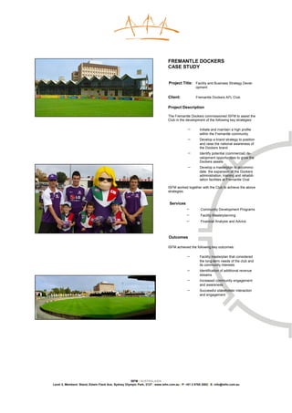 FREMANTLE DOCKERS
                                                                              CASE STUDY


                                                                              Project Title: Facility and Business Strategy Devel-
                                                                                                 opment

                                                                              Client:            Fremantle Dockers AFL Club

                                                                              Project Description

                                                                              The Fremantle Dockers commissioned ISFM to assist the
                                                                              Club in the development of the following key strategies:

                                                                                           −       Initiate and maintain a high profile
                                                                                                   within the Fremantle community
                                                                                           −       Develop a brand strategy to position
                                                                                                   and raise the national awareness of
                                                                                                   the Dockers brand
                                                                                           −       Identify potential (commercial) de-
                                                                                                   velopment opportunities to grow the
                                                                                                   Dockers assets
                                                                                           −       Develop a masterplan to accommo-
                                                                                                   date the expansion of the Dockers
                                                                                                   administration, training and rehabili-
                                                                                                   tation facilities at Fremantle Oval

                                                                              ISFM worked together with the Club to achieve the above
                                                                              strategies.


                                                                               Services
                                                                                           −        Community Development Programs
                                                                                           −        Facility Masterplanning
                                                                                           −        Financial Analysis and Advice



                                                                              Outcomes

                                                                              ISFM achieved the following key outcomes:

                                                                                           −       Facility masterplan that considered
                                                                                                   the long-term needs of the club and
                                                                                                   its community interests
                                                                                           −       Identification of additional revenue
                                                                                                   streams
                                                                                           −       Increased community engagement
                                                                                                   and awareness
                                                                                           −       Successful stakeholder interaction
                                                                                                   and engagement




                                                    ISFM | AUSTRALASIA
Level 3, Members’ Stand, Edwin Flack Ave, Sydney Olympic Park, 2127 | www.isfm.com.au | P: +61 2 8765 2002| E: info@isfm.com.au
 