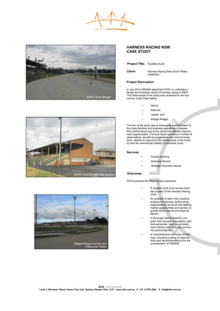 HARNESS RACING NSW
                                                                               CASE STUDY


                                                                               Project Title: Facilities Audit

                                                                               Client:            Harness Racing New South Wales
                                                                                                  (HRNSW)

                                                                               Project Description

                                                                               In July 2010 HRNSW appointed ISFM to undertake a
                                                                               facility and business review of harness racing in NSW.
                                                                               The initial scope of the study was contained to the four
                                          AHRC Home Straight
                                                                               country clubs noted below:

                                                                                            −       Albury,
                                                                                            −       Bathurst,
                                                                                            −       Leeton; and
                                                                                            −       Wagga Wagga

                                                                               The aim of the study was to thoroughly examine each of
                                                                               the clubs facilities and business operations to assess
                                                                               their performance and at the same time identify improve-
                                                                               ment opportunities. The final report provided a number of
                                                                               observations, as well as suggestions and recommenda-
                                                                               tions, relative to improving the performance of the indus-
                                                                               try and the commercial viability of individual clubs.


                                                                               Services
                                                                                           −         Facility Auditing
                                                                                           −         Business Review
                                                                                           −         Strategic Business Advice


                               BHRC Kiosk/Bar and Tote Facilities              Outcomes

                                                                               ISFM achieved the following key outcomes:

                                                                                            −       A detailed audit of all venues facili-
                                                                                                    ties at each of the Harness Racing
                                                                                                    clubs
                                                                                            −       An analysis of each club including
                                                                                                    analysis of business performance,
                                                                                                    organisational structure and staffing,
                                                                                                    market opportunities and barriers to
                                                                                                    growth (both internal and external
                                                                                                    barrier)
                                                                                            −       A thorough market research pro-
                                                                                                    gram that included consultation with
                                                                                                    club personnel, local government,
                                                                                                    local industry and other key commu-
                                                                                                    nity persons/groups
                                                                                            −       A comprehensive summary of find-
                                                                                                    ings, including a listing of observa-
                                                                                                    tions and recommendations for the
                               Wagga Wagga Harness and                                              consideration of HRNSW
                                      Greyhound Tracks




                                                     ISFM | AUSTRALASIA
Level 3, Members’ Stand, Edwin Flack Ave, Sydney Olympic Park, 2127 | www.isfm.com.au | P: +61 2 8765 2002 | E: info@isfm.com.au
 