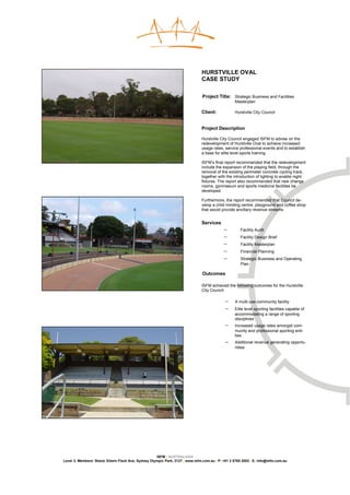 HURSTVILLE OVAL
                                                                              CASE STUDY

                                                                              Project Title: Strategic Business and Facilities
                                                                                                 Masterplan

                                                                              Client:            Hurstville City Council


                                                                              Project Description

                                                                              Hurstville City Council engaged ISFM to advise on the
                                                                              redevelopment of Hurstville Oval to achieve increased
                                                                              usage rates, service professional events and to establish
                                                                              a base for elite level sports training.

                                                                              ISFM’s final report recommended that the redevelopment
                                                                              include the expansion of the playing field, through the
                                                                              removal of the existing perimeter concrete cycling track,
                                                                              together with the introduction of lighting to enable night
                                                                              fixtures. The report also recommended that new change
                                                                              rooms, gymnasium and sports medicine facilities be
                                                                              developed.

                                                                              Furthermore, the report recommended that Council de-
                                                                              velop a child minding centre, playground and coffee shop
                                                                              that would provide ancillary revenue streams.


                                                                              Services
                                                                                           −        Facility Audit
                                                                                           −        Facility Design Brief
                                                                                           −        Facility Masterplan
                                                                                           −        Financial Planning
                                                                                           −        Strategic Business and Operating
                                                                                                    Plan

                                                                              Outcomes

                                                                              ISFM achieved the following outcomes for the Hurstville
                                                                              City Council:

                                                                                           −     A multi-use community facility
                                                                                           −     Elite level sporting facilities capable of
                                                                                                 accommodating a range of sporting
                                                                                                 disciplines
                                                                                           −     Increased usage rates amongst com-
                                                                                                 munity and professional sporting enti-
                                                                                                 ties
                                                                                           −     Additional revenue generating opportu-
                                                                                                 nities




                                                    ISFM | AUSTRALASIA
Level 3, Members’ Stand, Edwin Flack Ave, Sydney Olympic Park, 2127 | www.isfm.com.au | P: +61 2 8765 2002| E: info@isfm.com.au
 