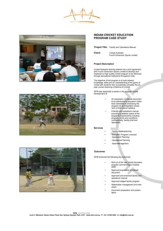 INDIAN CRICKET EDUCATION
                                                                              PROGRAM CASE STUDY


                                                                              Project Title: Facility and Operations Manual

                                                                              Client:            Cricket Australia
                                                                                                 Fourth Dimension Sports Limited



                                                                              Project Description

                                                                              Cricket Australia recently entered into a joint agreement
                                                                              with Fourth Dimension Sports Limited to develop and
                                                                              implement a high quality cricket program to be delivered
                                                                              through educational institutions throughout India.

                                                                              The objective of the program is to build interest,
                                                                              knowledge, skills and an understanding of the game of
                                                                              cricket with students who successfully complete the six
                                                                              year course receiving a Diploma of Cricket.

                                                                              ISFM was appointed to assist in the program via the
                                                                              development of:

                                                                                           −       An expression of interest document
                                                                                                   to be distributed to education institu-
                                                                                                   tions interested in embracing the
                                                                                                   program as an integrated compo-
                                                                                                   nent of their school syllabus
                                                                                           −       A facility and operations manual
                                                                                                   providing a detailed outline of the
                                                                                                   programs requirements including
                                                                                                   program, terms and conditions,
                                                                                                   confidentiality, facility brief and
                                                                                                   operations

                                                                              Services
                                                                                           −        Facility Masterplanning
                                                                                           −        Education Program Licenced
                                                                                                    Agreement Planning
                                                                                           −        Operational Planning
                                                                                           −        Asset Management



                                                                              Outcomes

                                                                              ISFM achieved the following key outcomes:

                                                                                           −       Roll out of the new cricket education
                                                                                                   program commencing in October
                                                                                                   2009
                                                                                           −       Approved expression of interest
                                                                                                   document
                                                                                           −       Approved and endorsed facility and
                                                                                                   operations manual
                                                                                           −       Approved staged facility program
                                                                                           −       Stakeholder management and inter-
                                                                                                   action
                                                                                           −       Document preparation and presen-
                                                                                                   tation




                                                    ISFM | AUSTRALASIA
Level 3, Members’ Stand, Edwin Flack Ave, Sydney Olympic Park, 2127 | www.isfm.com.au | P: +61 2 8765 2002| E: info@isfm.com.au
 