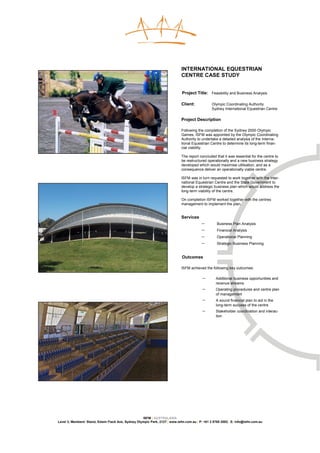 INTERNATIONAL EQUESTRIAN
                                                                            CENTRE CASE STUDY


                                                                             Project Title: Feasibility and Business Analysis

                                                                            Client:            Olympic Coordinating Authority
                                                                                               Sydney International Equestrian Centre

                                                                            Project Description

                                                                            Following the completion of the Sydney 2000 Olympic
                                                                            Games, ISFM was appointed by the Olympic Coordinating
                                                                            Authority to undertake a detailed analysis of the Interna-
                                                                            tional Equestrian Centre to determine its long-term finan-
                                                                            cial viability.

                                                                            The report concluded that it was essential for the centre to
                                                                            be restructured operationally and a new business strategy
                                                                            developed which would maximise utilisation, and as a
                                                                            consequence deliver an operationally viable centre.

                                                                            ISFM was in turn requested to work together with the inter-
                                                                            national Equestrian Centre and the State Government to
                                                                            develop a strategic business plan which would address the
                                                                            long-term viability of the centre.

                                                                            On completion ISFM worked together with the centres
                                                                            management to implement the plan.


                                                                            Services
                                                                                         −        Business Plan Analysis
                                                                                         −        Financial Analysis
                                                                                         −        Operational Planning
                                                                                         −        Strategic Business Planning


                                                                             Outcomes

                                                                            ISFM achieved the following key outcomes:

                                                                                         −        Additional business opportunities and
                                                                                                  revenue streams
                                                                                         −        Operating procedures and centre plan
                                                                                                  of management
                                                                                         −        A sound financial plan to aid in the
                                                                                                  long-term success of the centre
                                                                                         −        Stakeholder coordination and interac-
                                                                                                  tion




                                                    ISFM | AUSTRALASIA
Level 3, Members’ Stand, Edwin Flack Ave, Sydney Olympic Park, 2127 | www.isfm.com.au | P: +61 2 8765 2002| E: info@isfm.com.au
 