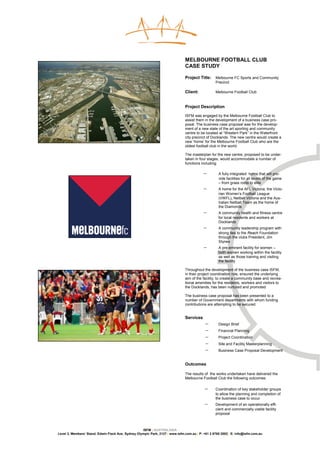 MELBOURNE FOOTBALL CLUB
                                                                               CASE STUDY

                                                                               Project Title:    Melbourne FC Sports and Community
                                                                                                 Precinct

                                                                               Client:           Melbourne Football Club


                                                                               Project Description

                                                                               ISFM was engaged by the Melbourne Football Club to
                                                                               assist them in the development of a business case pro-
                                                                               posal. The business case proposal was for the develop-
                                                                               ment of a new state of the art sporting and community
                                                                               centre to be located at “Western Park” in the Waterfront
                                                                               city precinct of Docklands. The new centre would create a
                                                                               new ‘home’ for the Melbourne Football Club who are the
                                                                               oldest football club in the world.

                                                                               The masterplan for the new centre, proposed to be under-
                                                                               taken in four stages, would accommodate a number of
                                                                               functions including:

                                                                                          −        A fully integrated home that will pro-
                                                                                                   vide facilities for all levels of the game
                                                                                                   – from grass roots to elite
                                                                                          −        A home for the AFL Victoria, the Victo-
                                                                                                   rian Women’s Football League
                                                                                                   (VWFL), Netball Victoria and the Aus-
                                                                                                   tralian Netball Team as the home of
                                                                                                   the Diamonds
                                                                                          −        A community health and fitness centre
                                                                                                   for local residents and workers at
                                                                                                   Docklands
                                                                                          −        A community leadership program with
                                                                                                   strong ties to the Reach Foundation
                                                                                                   through the clubs President, Jim
                                                                                                   Stynes
                                                                                          −        A pre-eminent facility for women –
                                                                                                   both women working within the facility
                                                                                                   as well as those training and visiting
                                                                                                   the facility

                                                                               Throughout the development of the business case ISFM,
                                                                               in their project coordination role, ensured the underlying
                                                                               aim of the facility; to create a community base and recrea-
                                                                               tional amenities for the residents, workers and visitors to
                                                                               the Docklands, has been nurtured and promoted.

                                                                               The business case proposal has been presented to a
                                                                               number of Government departments with whom funding
                                                                               contributions are attempting to be secured.


                                                                               Services
                                                                                           −       Design Brief
                                                                                           −       Financial Planning
                                                                                           −       Project Coordination
                                                                                           −       Site and Facility Masterplanning
                                                                                           −       Business Case Proposal Development


                                                                               Outcomes

                                                                               The results of the works undertaken have delivered the
                                                                               Melbourne Football Club the following outcomes:

                                                                                           −     Coordination of key stakeholder groups
                                                                                                 to allow the planning and completion of
                                                                                                 the business case to occur
                                                                                           −     Development of an operationally effi-
                                                                                                 cient and commercially viable facility
                                                                                                 proposal



                                                    ISFM | AUSTRALASIA
Level 3, Members’ Stand, Edwin Flack Ave, Sydney Olympic Park, 2127 | www.isfm.com.au | P: +61 2 8765 2002| E: info@isfm.com.au
 