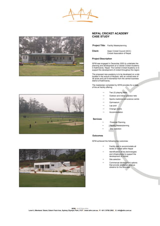 NEPAL CRICKET ACADEMY
                                                                               CASE STUDY


                                                                               Project Title: Facility Masterplanning

                                                                               Client:            Asian Cricket Council (ACC)
                                                                                                  Cricket Association of Nepal

                                                                               Project Description

                                                                               ISFM was engaged in December 2003 to undertake the
                                                                               planning and development of a Central Cricket Academy
                                                                               in Kathmandu, Nepal. The Central Cricket Academy is to
                                                                               support the development of cricket throughout the region.

                                                                               The proposed new academy is to be developed on a site
                                                                               located in the suburb of Mulpani, with an overall area of
                                                                               36 acres and just 6 kilometres from the central business
                                                                               district of Kathmandu.

                                                                               The masterplan completed by ISFM provides for a state
                                                                               of the art facility offering:

                                                                                            −       Two (2) playing fields
                                                                                            −       Outdoor and indoor practice nets
                                                                                            −       Sports medicine and science centre
                                                                                            −       Gymnasium
                                                                                            −       Lap pool
                                                                                            −       Change rooms
                                                                                            −       Accommodation


                                                                                Services
                                                                                           −         Financial Planning
                                                                                           −         Facility Masterplanning
                                                                                           −         Site Selection


                                                                               Outcomes

                                                                               ISFM achieved the following key outcomes:

                                                                                            −       Facility plan to accommodate all
                                                                                                    levels of cricket within Nepal
                                                                                            −       Identification of key technologies
                                                                                                    and infrastructure to support the
                                                                                                    development of cricket
                                                                                            −       Site selection
                                                                                            −       Commercial development options
                                                                                                    that provide additional revenue
                                                                                                    streams for the business




                                                     ISFM | AUSTRALASIA
Level 3, Members’ Stand, Edwin Flack Ave, Sydney Olympic Park, 2127 | www.isfm.com.au | P: +61 2 8765 2002 | E: info@isfm.com.au
 