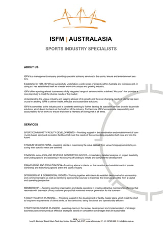 ISFM | AUSTRALASIA
                        SPORTS INDUSTRY SPECIALISTS



ABOUT US


ISFM is a management company providing specialist advisory services to the sports, leisure and entertainment sec-
tors.

Established in 1988, ISFM has successfully undertaken a wide range of projects within Australia and overseas and, in
doing so, has established itself as a leader within this unique and growing industry.

ISFM offers sporting related businesses a fully integrated range of services within a defined “life cycle” that provides a
one-stop shop to meet the diverse needs of the market.

Understanding this unique industry and keeping abreast of its growth and the ever-changing needs of clients has been
crucial in allowing ISFM to deliver viable, effective and sustainable solutions.

ISFM is committed to the industry and is constantly seeking to further develop its specialist services in order to provide
solutions, which keep its clients at the forefront of the industry. Furthermore, ISFM accepts sole responsibility and
accountability for all works to ensure that client’s interests are being met at all times.




SERVICES

SPORT/COMMUNITY FACILITY DEVELOPMENTS—Providing support in the coordination and establishment of com-
munity based sport and recreation facilities that meet the needs of the surrounding population both now and into the
future


STADIUM NEGOTIATIONS—Assisting clients in maximising the value derived from venue hiring agreements by en-
suring their specific needs are satisfied


FINANCIAL ANALYSIS AND REVENUE GENERATION ADVICE—Undertaking detailed analysis on project feasibility
and funding options and assisting in the securing of funding to initiate and complete the development


FRANCHISING AND PRIVATISATION—Providing advice to clients on the transition and establishment of private
ownership and franchising options within the sports industry


SPONSORSHIP & COMMERCIAL RIGHTS - Working together with clients to establish benchmarks for sponsorship
and commercial rights as well as identifying sponsorship sources to maximise the revenues possible from a capital
and operating perspective


MEMBERSHIP— Assisting sporting organisation and stadia operators in creating attractive membership offerings that
resonate with the needs of key customer groups that maximise revenue generation for the business


FACILITY MASTER PLANNING—- Providing support in the development of facility master plans which meet the short
to long-term requirements of clients while, at the same time, being functional and operationally efficient


STRATEGIC BUSINESS PLANNING - Assisting clients in the review, development and implementation of strategic
business plans which produce effective strategies based on competitive advantages that are sustainable


                                                         ISFM | AUSTRALASIA
     Level 3, Members’ Stand, Edwin Flack Ave, Sydney Olympic Park, 2127 | www.isfm.com.au | P: +61 2 8765 2002| E: info@isfm.com.au
 