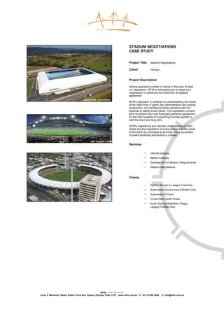 STADIUM NEGOTIATIONS
                                                                               CASE STUDY


                                                                               Project Title:     Stadium Negotiations

                                                                               Client:            Various


                                                                               Project Description

                                                                               Having assisted a number of clients in the area of stadi-
                                                                               um negotiation, ISFM is well positioned to assist your
                                                                               organisation in achieving the most from its stadium
                                                                               agreement.
                                      Skilled Park, Queensland
                                                                               ISFM’s approach is centered on understanding the needs
                                                                               of the client from a ‘game day’ administration and playing
                                                                               perspective, and identifying stadia operators with the
                                                                               potential to satisfy these needs. The negotiation process
                                                                               aims to achieve the most financially attractive agreement
                                                                               for the client capable of supporting business growth in
                                                                               both the short and long-term.

                                                                               ISFM’s experience and intimate understanding of both
                                                                               stadia and the negotiation process ensure that the needs
                                                                               of the client are prioritised at all times and a successful
                                                                               mutually beneficial partnership is created.

                                            ANZ Stadium, NSW
                                                                               Services

                                                                                            −    Internal analysis
                                                                                            −    Market Analysis
                                                                                            −    Development of Stadium Requirements
                                                                                            −    Stadium Negotiations



                                                                               Clients

                                                                                            −    Sydney Rovers A-League Franchise
                                                                                            −    Queensland Government (Skilled Park)
                                                                                            −    Queensland Cricket

                                       The Gabba, Queensland                                −    Cricket New South Wales
                                                                                            −    South Sydney Rabbitohs Rugby
                                                                                                 League Football Club




                                                     ISFM | AUSTRALASIA
Level 3, Members’ Stand, Edwin Flack Ave, Sydney Olympic Park, 2127 | www.isfm.com.au | P: +61 2 8765 2002 | E: info@isfm.com.au
 