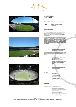 SUBIACO OVAL
                                                                               CASE STUDY


                                                                               Project Title: Subiaco Oval Business Strategy

                                                                               Client:            Western Australian Football
                                                                                                  Commission



                                                                               Project Description

                                                                               The Western Australian Football Commission was look-
                                                                               ing to increase the overall utilisation of Subiaco Oval
                                                                               particularly during the summer season, and engaged
                                                                               ISFM to assist.

                                                                               With the Western Australian Cricket Association (WACA)
                                                                               considering its options for the WACA ground, ISFM ar-
                                                                               ranged an initial meeting between the Western Australian
                                                                               Football Commission and the WACA to discuss possible
                                                                               options. Following initial discussions, ISFM developed a
                                                                               proposal based on a partnership between the two parties
                                                                               that delivered:

                                                                                           −        International test matches, one-day
                                                                                                    and twenty20 matches transferred
                                                                                                    to Subiaco Oval
                                                                                           −        WACA elite level training facilities
                                                                                                    transferred to Subiaco Oval

                                                                               To accommodate the above transfer the following modifi-
                                                                               cation works needed to be undertaken at Subiaco Oval,
                                                                               namely:

                                                                                           −        Reconfiguration of oval at northern
                                                                                                    and southern ends
                                                                                           −        Reconfigure existing lighting
                                                                                           −        Develop new player facilities includ-
                                                                                                    ing change rooms and viewing
                                                                                                    areas
                                                                                           −        Develop new outdoor practice facili-
                                                                                                    ties
                                                                                           −        Relocate existing scoreboard and
                                                                                                    video replay screens



                                                                               Services
                                                                                           −         Facility Audit
                                                                                           −         Facility Design Brief
                                                                                           −         Facility Masterplan
                                                                                           −         Financial Planning
                                                                                           −         Strategic Business and Operating
                                                                                                     Plan

                                                                               Outcomes

                                                                               ISFM achieved the following key outcomes:

                                                                                            −       Development of a proposal that
                                                                                                    considered the specific needs of the
                                                                                                    nominated parties
                                                                                            −       Stakeholder management
                                                                                            −       Business and facility masterplanning
                                                                                                    to ensure the long-term commercial
                                                                                                    success of Subiaco Oval


                                                     ISFM | AUSTRALASIA
Level 3, Members’ Stand, Edwin Flack Ave, Sydney Olympic Park, 2127 | www.isfm.com.au | P: +61 2 8765 2002 | E: info@isfm.com.au
 