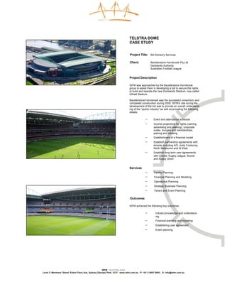 TELSTRA DOME
                                                                              CASE STUDY


                                                                              Project Title: Bid Advisory Services

                                                                              Client:            Baulderstone Hornibrook Pty Ltd
                                                                                                 Docklands Authority
                                                                                                 Australian Football League


                                                                              Project Description

                                                                              ISFM was approached by the Baulderstone Hornibrook
                                                                              group to assist them in developing a bid to secure the rights
                                                                              to build and operate the new Docklands Stadium, now called
                                                                              Etihad Stadium.

                                                                              Baulderstone Hornibrook was the successful consortium and
                                                                              completed construction during 2000. ISFM’s role during the
                                                                              development of the bid was to provide an overall understand-
                                                                              ing of the “sports industry” as well as providing the following
                                                                              details:

                                                                                            −       Event and attendance schedule
                                                                                            −       Income projections for rights (naming,
                                                                                                    advertising and catering), corporate
                                                                                                    suites, lounges and memberships,
                                                                                                    parking and ticketing
                                                                                            −       Establishment of a financial model
                                                                                            −       Establish partnership agreements with
                                                                                                    tenants including AFL clubs Footscray,
                                                                                                    North Melbourne and St Kilda
                                                                                            −       Establish long term user agreements
                                                                                                    with Cricket, Rugby League, Soccer
                                                                                                    and Rugby Union


                                                                              Services
                                                                                            −       Facility Planning
                                                                                            −       Financial Planning and Modeling
                                                                                            −       Operational Planning
                                                                                            −       Strategic Business Planning
                                                                                            −       Tenant and Event Planning


                                                                              Outcomes

                                                                              ISFM achieved the following key outcomes:

                                                                                            −        Industry knowledge and understand-
                                                                                                     ing
                                                                                            −        Financial planning and modeling
                                                                                            −        Establishing user agreement
                                                                                            −        Event planning




                                                     ISFM | AUSTRALASIA
Level 3, Members’ Stand, Edwin Flack Ave, Sydney Olympic Park, 2127 | www.isfm.com.au | P: +61 2 9007 5840 | E: info@isfm.com.au
 