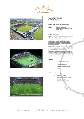 WAIKATO STADIUM
                                                                               CASE STUDY


                                                                               Project Title:     Rugby Park Redevelopment

                                                                               Client:            Hamilton City Council
                                                                                                  Waikato Regional Sports and Events
                                                                                                  Centre Trust



                                                                               Project Description

                                                                               ISFM worked together with the Waikato Regional Sports
                                                                               & Event Centre Trust and Hamilton City Council in the
                                                                               redevelopment of Rugby Park. The works commissioned
                                                                               aimed to create an international standard facility
                                                                               accommodating up to 27,500 patrons for Super 14,
                                                                               Provincial and Test Match Rugby Union as well as
                                                                               establishing a home for the Waikato Chiefs Super 14
                                                                               Rugby Union franchise.

                                                                               ISFM initially undertook the development of a masterplan
                                                                               for the site including a financial feasibility which was used
                                                                               to raise capital funding for the project.

                                                                               Following the successful acquisition of funding, ISFM
                                                                               proceeded with the management of the design through to
                                                                               completion. In addition ISFM undertook the development
                                                                               of an operational plan for the long-term management of
                                                                               the park.


                                                                               Services
                                                                                           −         Facility Masterplanning
                                                                                           −         Feasibility
                                                                                           −         Operational Planning
                                                                                           −         Strategic Business Planning


                                                                               Outcomes

                                                                               ISFM achieved the following key outcomes:

                                                                                            −        Securing of funding
                                                                                            −        Maximised commercial returns
                                                                                            −        Management plans
                                                                                            −        Stakeholder management




                                                     ISFM | AUSTRALASIA
Level 3, Members’ Stand, Edwin Flack Ave, Sydney Olympic Park, 2127 | www.isfm.com.au | P: +61 2 8765 2002 | E: info@isfm.com.au
 