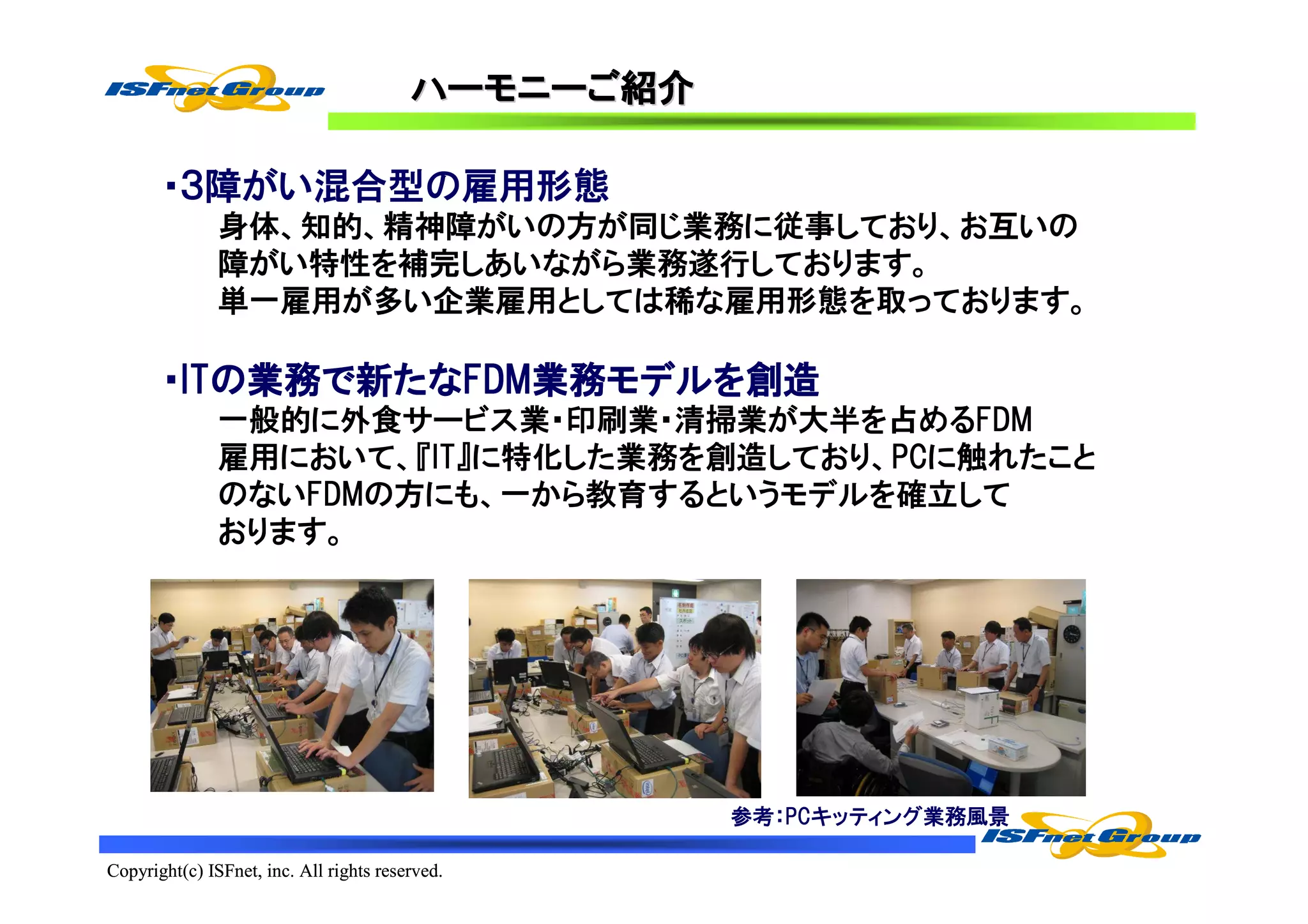 ハーモニーご
                                         ハーモニーご紹介

       ・３障がい混合型の雇用形態
               身体、知的、精神障がいの方が同じ業務に従事しており、お互いの
               障がい特性を補完しあいながら業務遂行しております。
               単一雇用が多い企業雇用としては稀な雇用形態を取っております。

       ・ITの業務で新たなFDM業務モデルを創造
        ITの業務で たなFDM業務モデルを
                 FDM業務モデル
               一般的に外食サービス業・印刷業・清掃業が大半を占めるFDM
               雇用において、『IT』に特化した業務を創造しており、PCに触れたこと
               のないFDMの方にも、一から教育するというモデルを確立して
               おります。




                                                    参考：PCキッティング業務風景

Copyright(c) ISFnet, inc. All rights reserved.
 