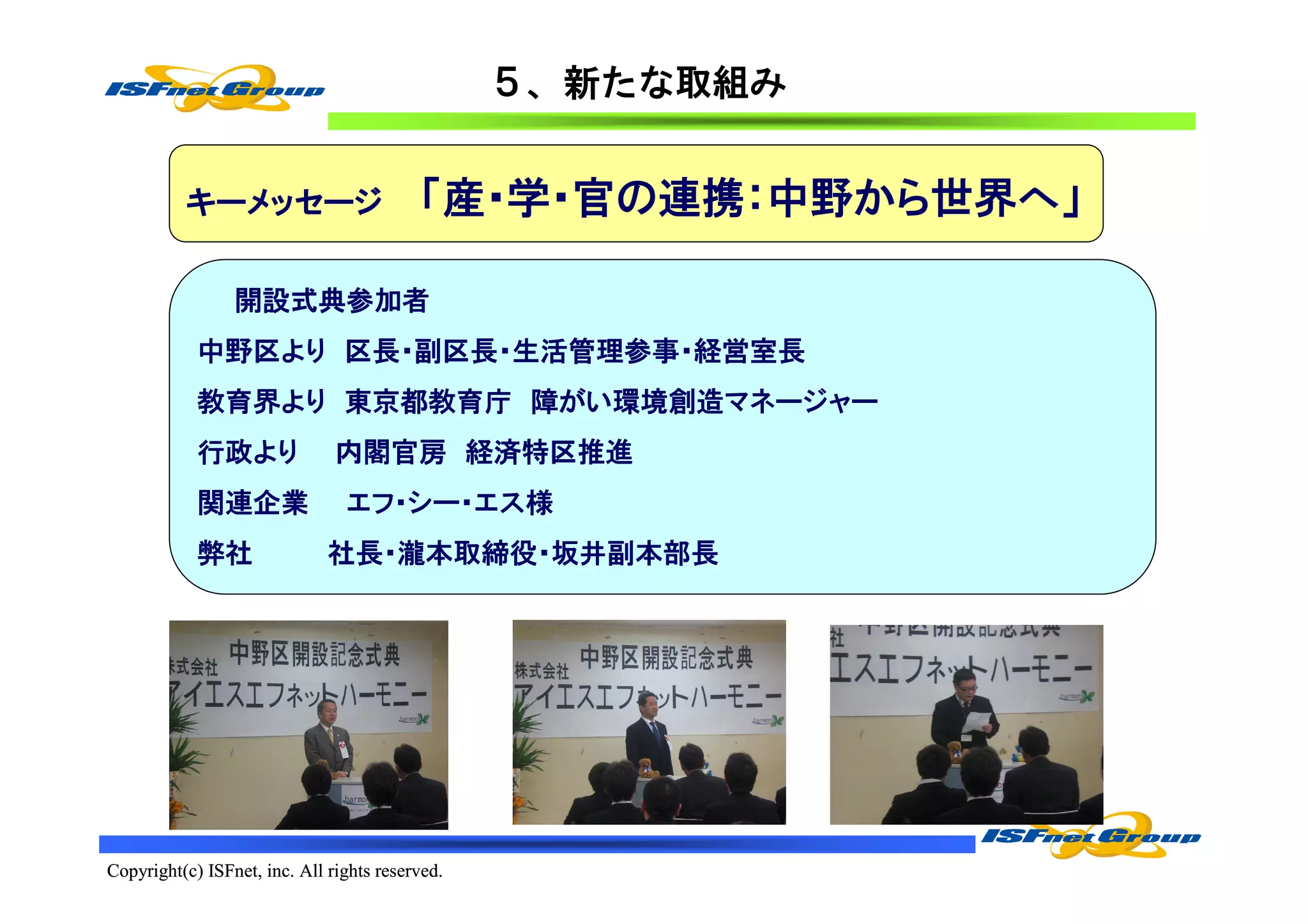 ５、新たな取組み


          キーメッセージ                         「産・学・官の連携：中野から世界へ」

                 開設式典参加者
            中野区より 区長・副区長・生活管理参事・経営室長
            教育界より 東京都教育庁 障がい環境創造マネージャー
            行政より               内閣官房 経済特区推進
            関連企業                エフ･シー・エス様
            弊社                社長・瀧本取締役・坂井副本部長




Copyright(c) ISFnet, inc. All rights reserved.
 