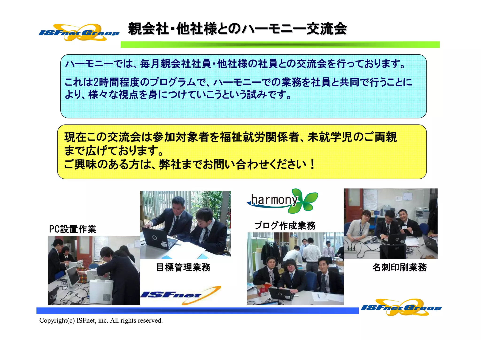 親会社・他社様とのハーモニー交流会
                                 親会社・他社様とのハーモニー交流会
                                        とのハーモニー

         ハーモニーでは、毎月親会社社員・他社様の社員との交流会を行っております。
         これは2時間程度のプログラムで、ハーモニーでの業務を社員と共同で行うことに
         より、様々な視点を身につけていこうという試みです。



         現在この交流会は参加対象者を福祉就労関係者、未就学児のご両親
         まで広げております。
         ご興味のある方は、弊社までお問い合わせください！




   PC設置作業                                           ブログ作成業務



                                           目標管理業務             名刺印刷業務




Copyright(c) ISFnet, inc. All rights reserved.
 