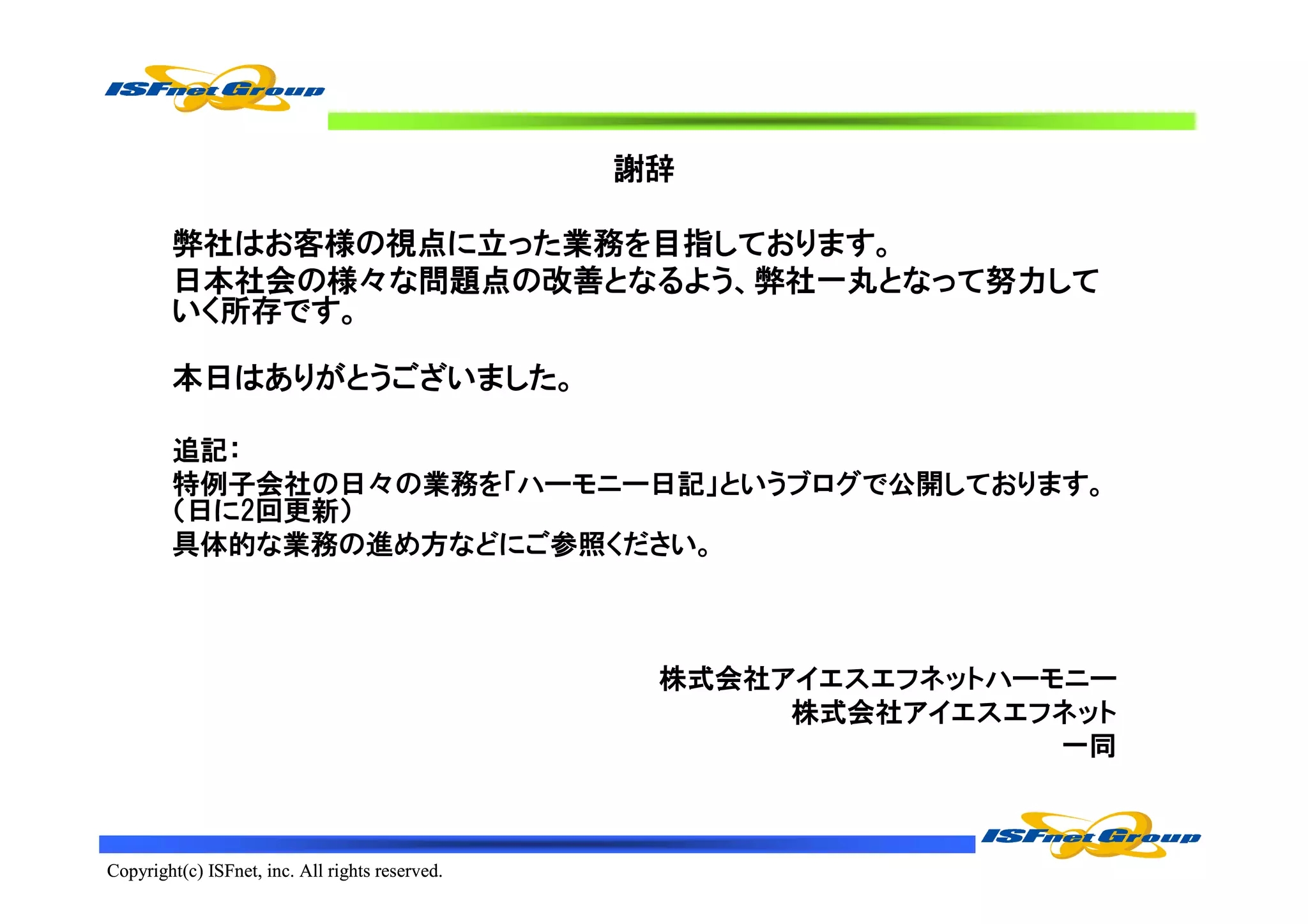 謝辞

        弊社はお客様の視点に立った業務を目指しております。
        日本社会の様々な問題点の改善となるよう、弊社一丸となって努力して
        いく所存です。

        本日はありがとうございました。

        追記：
        特例子会社の日々の業務を「ハーモニー日記」というブログで公開しております。
        （日に2回更新）
        具体的な業務の進め方などにご参照ください。



                                                  株式会社アイエスエフネットハーモニー
                                                       株式会社アイエスエフネット
                                                                  一同



Copyright(c) ISFnet, inc. All rights reserved.
 
