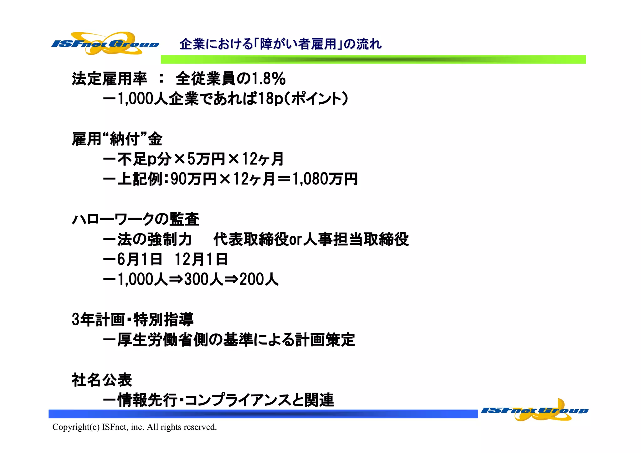 企業における「
                                   企業における「障がい者雇用」の流れ
                                     における    者雇用」

              全従業員の1.8％
     法定雇用率 ： 全従業員の1.8％
        1,000人企業であれば18ｐ（ポイント
             人企業であれば18ｐ（ポイント）
       －1,000人企業であれば18ｐ（ポイント）

     雇用“納付”
     雇用“納付”金
        不足ｐ    万円×12ヶ
       －不足ｐ分×5万円×12ヶ月
       －上記例：90万円×12ヶ月＝1,080万円
        上記例：90万円 12ヶ
              万円×     1,080万円

     ハローワークの
     ハローワークの監査
                  代表取締役oror人事担当取締役
       －法の強制力 代表取締役or人事担当取締役
       －6月1日 12月1日
              12月
        1,000人 300人 200人
       －1,000人⇒300人⇒200人

     3年計画・特別指導
      年計画・
        厚生労働省側の基準による
                 による計画策定
       －厚生労働省側の基準による計画策定

     社名公表
       －情報先行・コンプライアンスと関連
        情報先行・コンプライアンスと
Copyright(c) ISFnet, inc. All rights reserved.
 