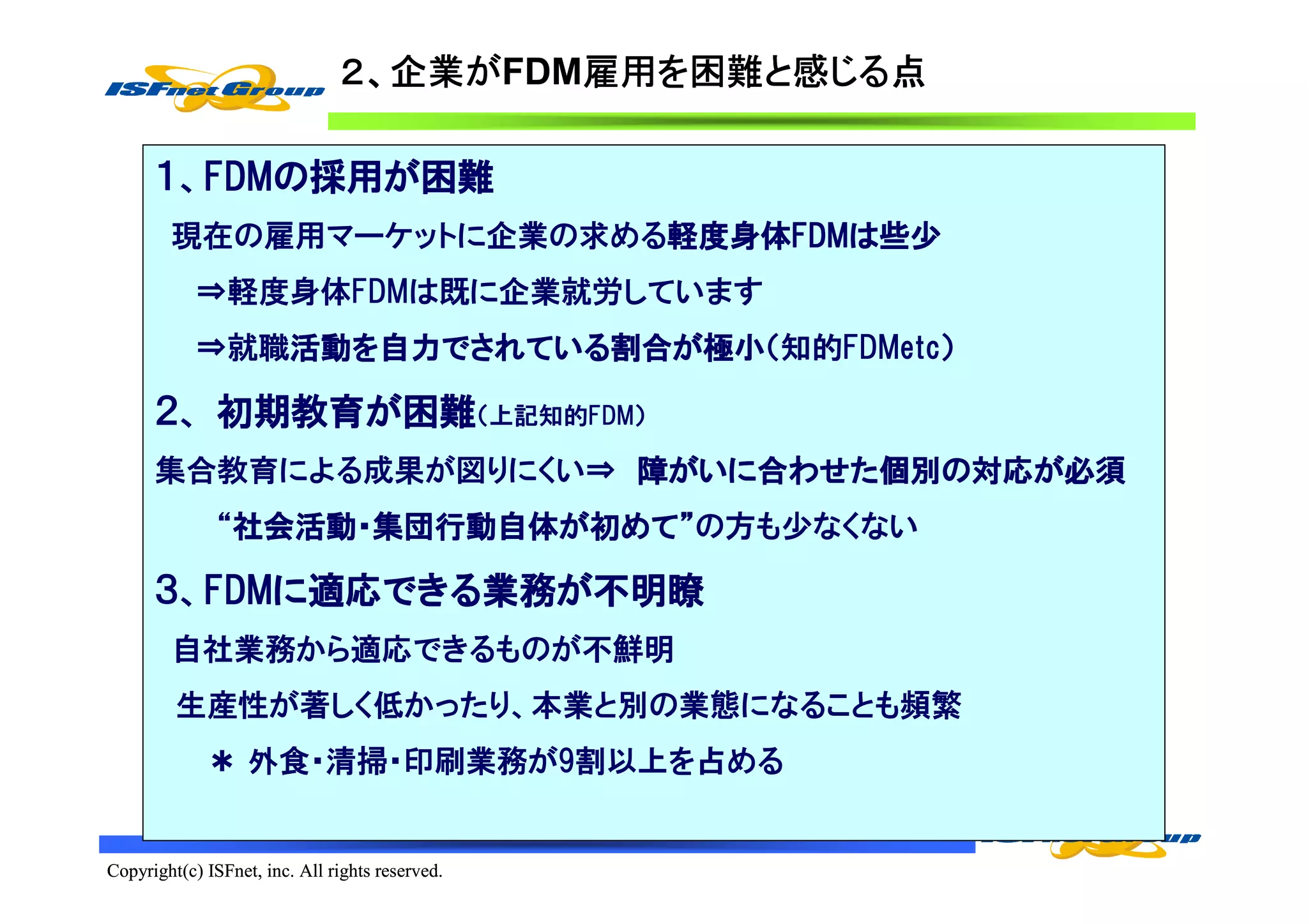 ２、企業がFDM雇用を困難と感じる点
                                 企業が   雇用を
                                       雇用 困難と じる点

      １、FDMの採用が困難
        FDMの採用が
        FDM
        現在の雇用マーケットに企業の求める軽度身体FDMは些少
                         軽度身体FDMは
                         軽度身体FDM
            ⇒軽度身体FDMは既に企業就労しています
            ⇒就職活動を自力でされている割合が極小（知的FDMetc）
               活動を自力でされている割合が極小
               活動   でされている割合

      ２、 初期教育が困難（上記知的FDM）
         初期教育が
      集合教育による成果が図りにくい⇒ 障がいに合わせた個別の対応が必須
                        がいに合わせた個別の対応が
                               個別
               “社会活動・集団行動自体が初めて”の方も少なくない
                社会活動・集団行動自体が めて”
                社会活動

      ３、FDMに適応できる業務が不明瞭
        FDMに適応できる業務が
        FDM   できる業務
        自社業務から適応できるものが不鮮明
         生産性が著しく低かったり、本業と別の業態になることも頻繁
             ＊ 外食・清掃・印刷業務が9割以上を占める


Copyright(c) ISFnet, inc. All rights reserved.
 