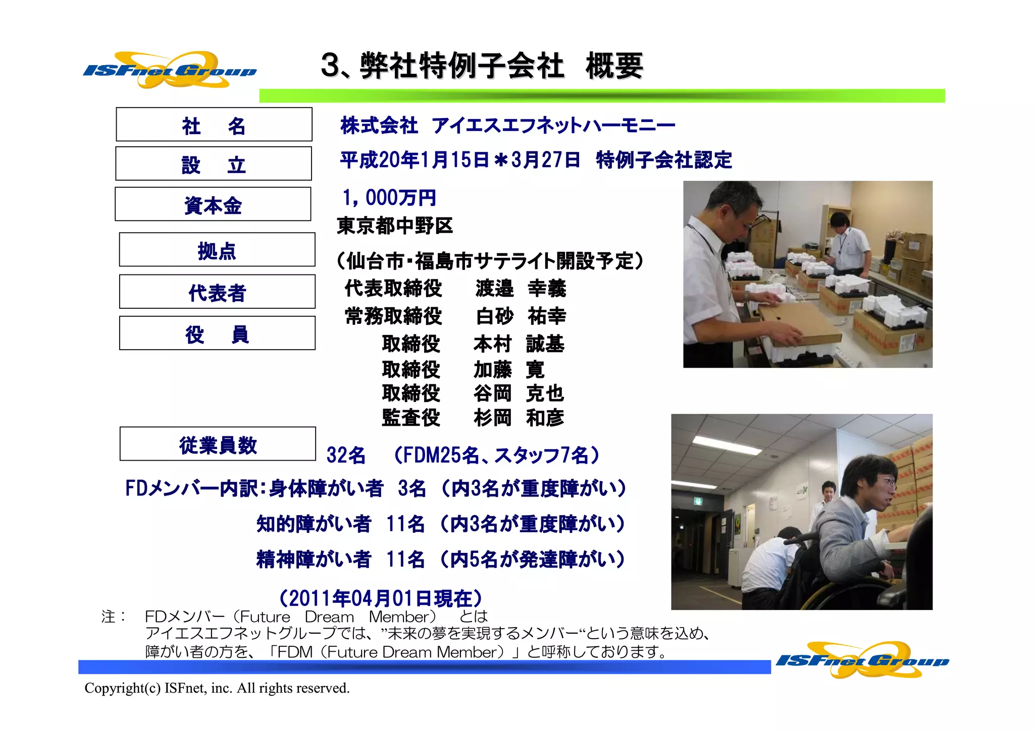 ３、弊社特例子会社 概要
                社       名                        アイエスエフネットハーモニー
                                            株式会社 アイエスエフネットハーモニー

                設       立                   平成20年
                                            平成20年1月15日＊3月27日 特例子会社認定
                                              20         27日

                 資本金                       1，000万円
                                             000万円
                                           東京都中野区
                   拠点                      （仙台市・福島市サテライト開設予定）
                                            仙台市・福島市サテライト開設予定）
                                                   サテライト開設予定
                 代表者                        代表取締役  渡邉 幸義
                                            常務取締役
                                            常務取締役  白砂 祐幸
                 役       員                    取締役  本村 誠基
                                              取締役  加藤 寛
                                              取締役  谷岡 克也
                                              監査役
                                              監査役  杉岡 和彦
                従業員数                     32名
                                         32名     （FDM25名、スタッフ7名）
                                                  FDM25名 スタッフ7
       FDメンバー内訳：身体障がい者
       FDメンバー内訳：身体障がい者 3名 （内3名が重度障がい）
         メンバー内訳    がい          重度障がい
                                  がい）
                             知的障がい者 11名
                             知的障がい者 11名 （内3名が重度障がい）
                                             重度障がい
                                                がい）
                             精神障がい者 11名
                             精神障がい者 11名 （内5名が発達障がい）
                                がい           発達障がい
                                                がい）

                                 （2011年04月01日現在）
                                  2011年04月01日現在）
                                    11      日現在
  注：      FDメンバー（Future Dream Member） とは
          アイエスエフネットグループでは、”未来の夢を実現するメンバー“という意味を込め、
          障がい者の方を、「FDM（Future Dream Member）」と呼称しております。

Copyright(c) ISFnet, inc. All rights reserved.
 