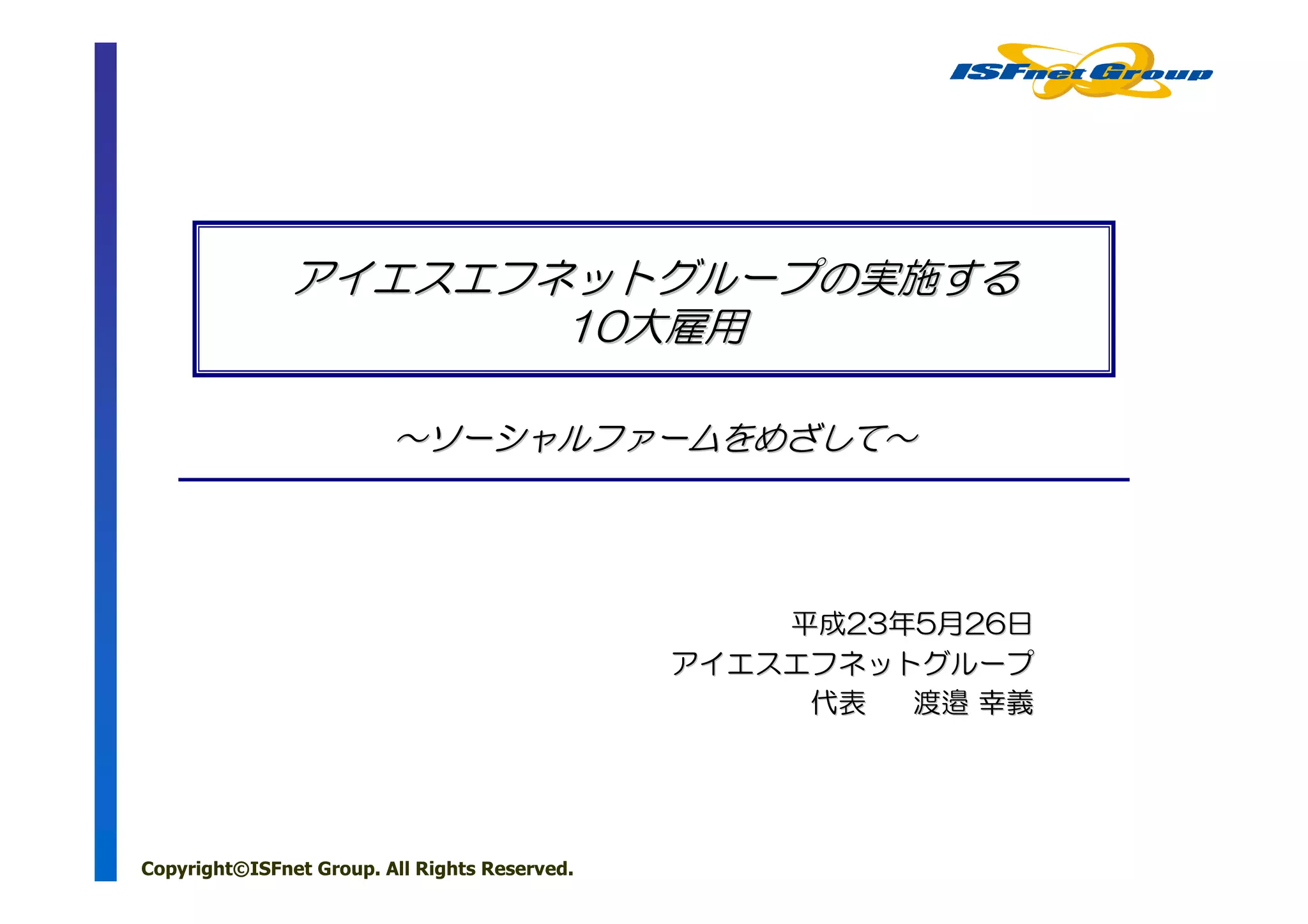 アイエスエフネットグループの実施する
                      10大雇用

                         ～ソーシャルファームをめざして～




                                                   平成23年5月26日
                                               アイエスエフネットグループ
                                                    代表  渡邉 幸義




Copyright©ISFnet Group. All Rights Reserved.
 