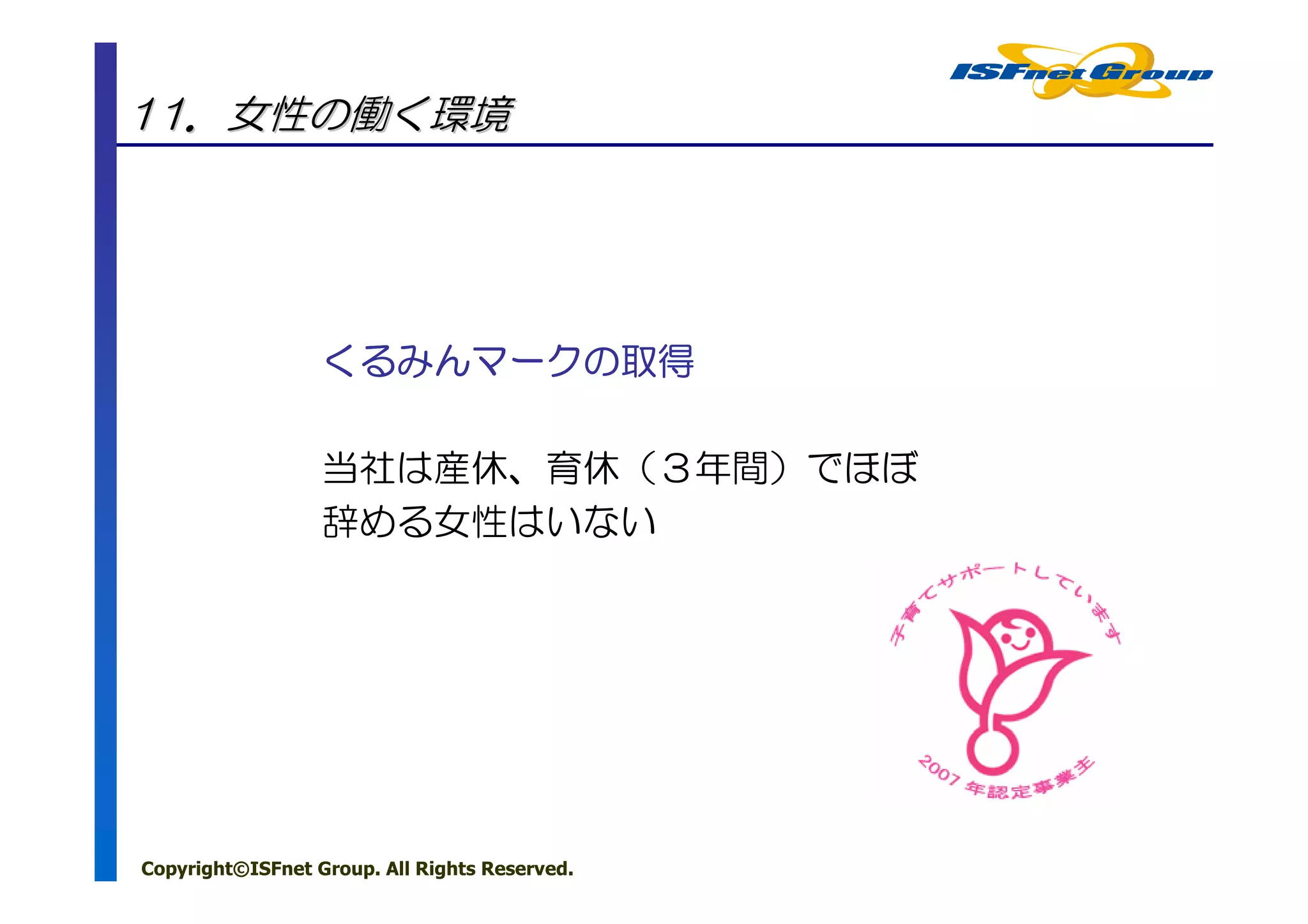 11．女性の働く環境




                  くるみんマークの
                  くるみんマークの取得
                      マーク

                  当社は産休、育休（３年間）でほぼ
                  辞める女性はいない




Copyright©ISFnet Group. All Rights Reserved.
 