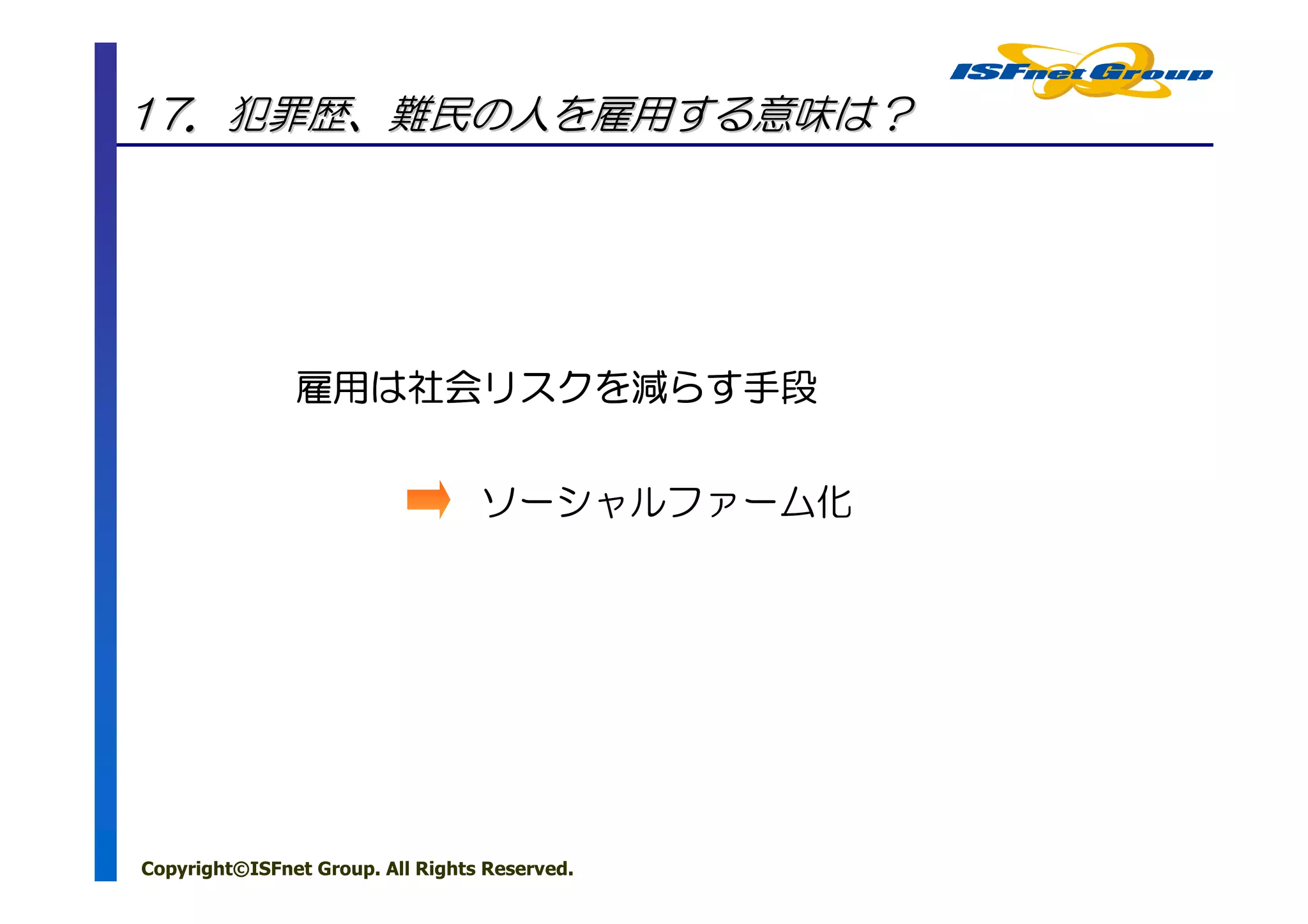 17．犯罪歴、難民の人を雇用する意味は？




               雇用は社会リスクを らす手段
               雇用は社会リスクを減らす手段
                    リスク


                                  ソーシャルファーム化




Copyright©ISFnet Group. All Rights Reserved.
 