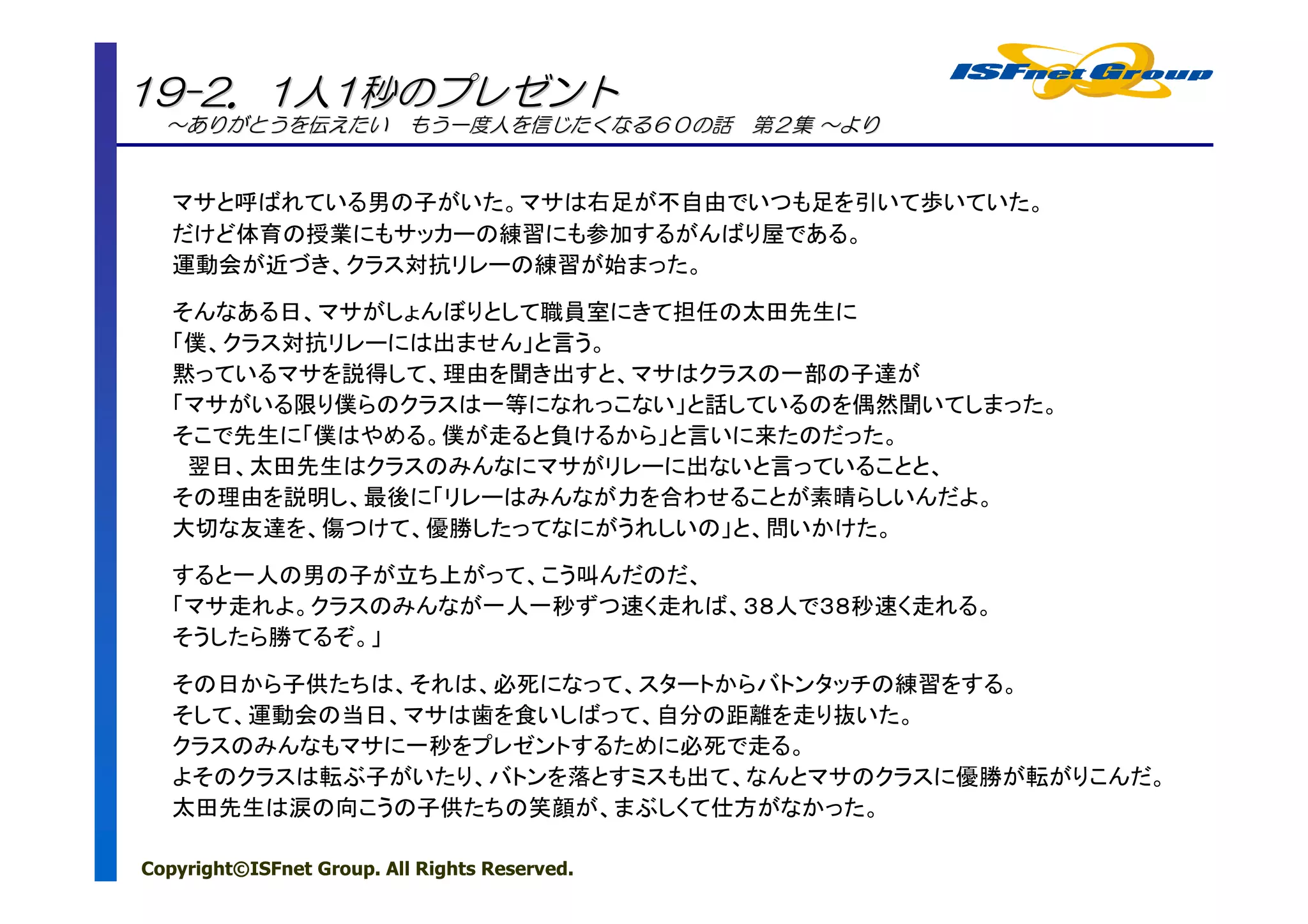 19-2．1人1秒のプレゼント
  ～ありがとうを伝えたい もう一度人を信じたくなる６０の話 第２集 ～より
  ～ありがとうを


   マサと呼ばれている男の子がいた。マサは右足が不自由でいつも足を引いて歩いていた。
   だけど体育の授業にもサッカーの練習にも参加するがんばり屋である。
   運動会が近づき、クラス対抗リレーの練習が始まった。

   そんなある日、マサがしょんぼりとして職員室にきて担任の太田先生に
   「僕、クラス対抗リレーには出ません」と言う。
   黙っているマサを説得して、理由を聞き出すと、マサはクラスの一部の子達が
   「マサがいる限り僕らのクラスは一等になれっこない」と話しているのを偶然聞いてしまった。
   そこで先生に「僕はやめる。僕が走ると負けるから」と言いに来たのだった。
    翌日、太田先生はクラスのみんなにマサがリレーに出ないと言っていることと、
   その理由を説明し、最後に「リレーはみんなが力を合わせることが素晴らしいんだよ。
   大切な友達を、傷つけて、優勝したってなにがうれしいの」と、問いかけた。

   すると一人の男の子が立ち上がって、こう叫んだのだ、
   「マサ走れよ。クラスのみんなが一人一秒ずつ速く走れば、３８人で３８秒速く走れる。
   そうしたら勝てるぞ。」

   その日から子供たちは、それは、必死になって、スタートからバトンタッチの練習をする。
   そして、運動会の当日、マサは歯を食いしばって、自分の距離を走り抜いた。
   クラスのみんなもマサに一秒をプレゼントするために必死で走る。
   よそのクラスは転ぶ子がいたり、バトンを落とすミスも出て、なんとマサのクラスに優勝が転がりこんだ。
   太田先生は涙の向こうの子供たちの笑顔が、まぶしくて仕方がなかった。

Copyright©ISFnet Group. All Rights Reserved.
 