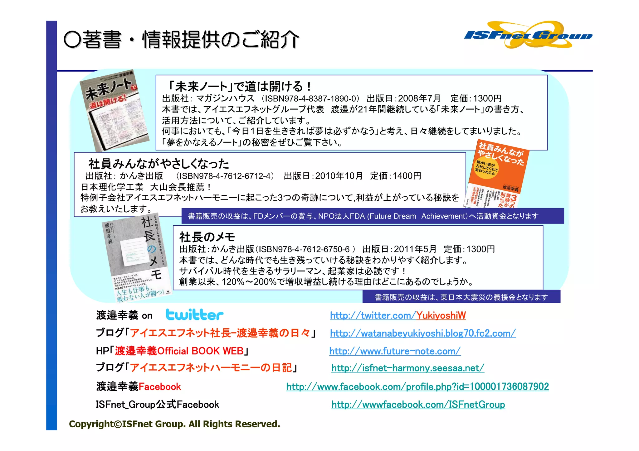 ○著書・情報提供のご紹介
 著書・情報提供のご紹介
        のご

                    「未来ノート」で道は開ける！
                     未来ノート」
                       ノート     ける！
                   出版社： マガジンハウス （ISBN978-4-8387-1890-0） 出版日：2008年7月 定価：1300円
                   本書では、アイエスエフネットグループ代表 渡邉が21年間継続している「未来ノート」の書き方、
                   活用方法について、ご紹介しています。
                   何事においても、「今日1日を生ききれば夢は必ずかなう」と考え、日々継続をしてまいりました。
                   「夢をかなえるノート」の秘密をぜひご覧下さい。

   社員みんながやさしくなった
   社員みんながやさしくなった
   出版社： かんき出版 （ISBN978-4-7612-6712-4） 出版日：2010年10月 定価：1400円
  日本理化学工業 大山会長推薦！
  特例子会社アイエスエフネットハーモニーに起こった3つの奇跡について,利益が上がっている秘訣を
  お教えいたします。
                        書籍販売の収益は、FDメンバーの賞与、NPO法人FDA (Future Dream Achievement）へ活動資金となります

                      社長の
                      社長のメモ
                      出版社：かんき出版（ISBN978-4-7612-6750-6 ） 出版日：2011年5月 定価：1300円
                      本書では、どんな時代でも生き残っていける秘訣をわかりやすく紹介します。
                      サバイバル時代を生きるサラリーマン、起業家は必読です！
                      創業以来、120%～200%で増収増益し続ける理由はどこにあるのでしょうか。
                                                                 書籍販売の収益は、東日本大震災の義援金となります

     渡邉幸義 on                                           http://twitter.com/YukiyoshiW
                                                       http://twitter.com/YukiyoshiW
     ブログ「アイエスエフネット社長-渡邉幸義の日々」
     ブログ「アイエスエフネット社長-渡邉幸義の
                  社長                                   http://watanabeyukiyoshi.blog70.fc2.com/
     HP「渡邉幸義Official
     HP「渡邉幸義Official BOOK WEB」
                          WEB」                         http://www.future-note.com/
                                                       http://www.future-note.com/
     ブログ「アイエスエフネットハーモニーの日記」
     ブログ「アイエスエフネットハーモニーの日記」                             http://isfnet-
                                                        http://isfnet-harmony.seesaa.net/
     渡邉幸義Facebook
     渡邉幸義Facebook                              http://www.facebook.com/profile.php?id=100001736087902
     ISFnet_Group公式Facebook
     ISFnet_Group公式Facebook
                 公式                                     http://wwwfacebook.com/ISFnetGroup
                                                        http://wwwfacebook.com/ISFnetGroup
                                                            ://
Copyright©ISFnet Group. All Rights Reserved.
 