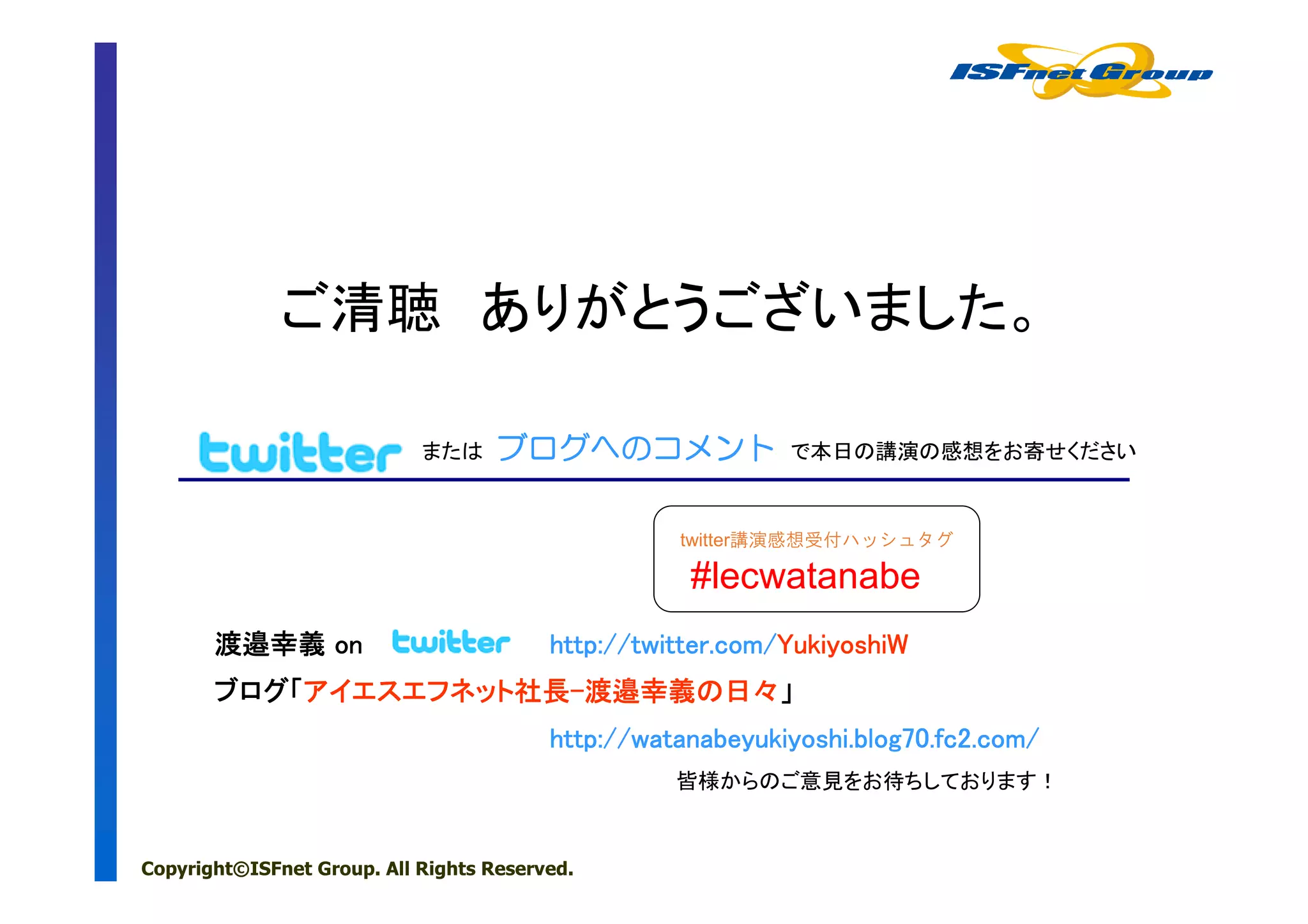 ご清聴 ありがとうございました。

                            または     ブログへのコメント
                                    ブログへのコメント
                                       への                   で本日の講演の感想をお寄せください



                                                   twitter講演感想受付ハッシュタグ

                                                    #lecwatanabe
       渡邉幸義 on                           http://twitter.com/YukiyoshiW
                                         http://twitter.com/YukiyoshiW
       ブログ「アイエスエフネット社長-渡邉幸義の
       ブログ「アイエスエフネット社長-渡邉幸義の日々」
                    社長
                                         http://watanabeyukiyoshi.blog70.fc2.com/
                                                   皆様からのご意見をお待ちしております！


Copyright©ISFnet Group. All Rights Reserved.
 