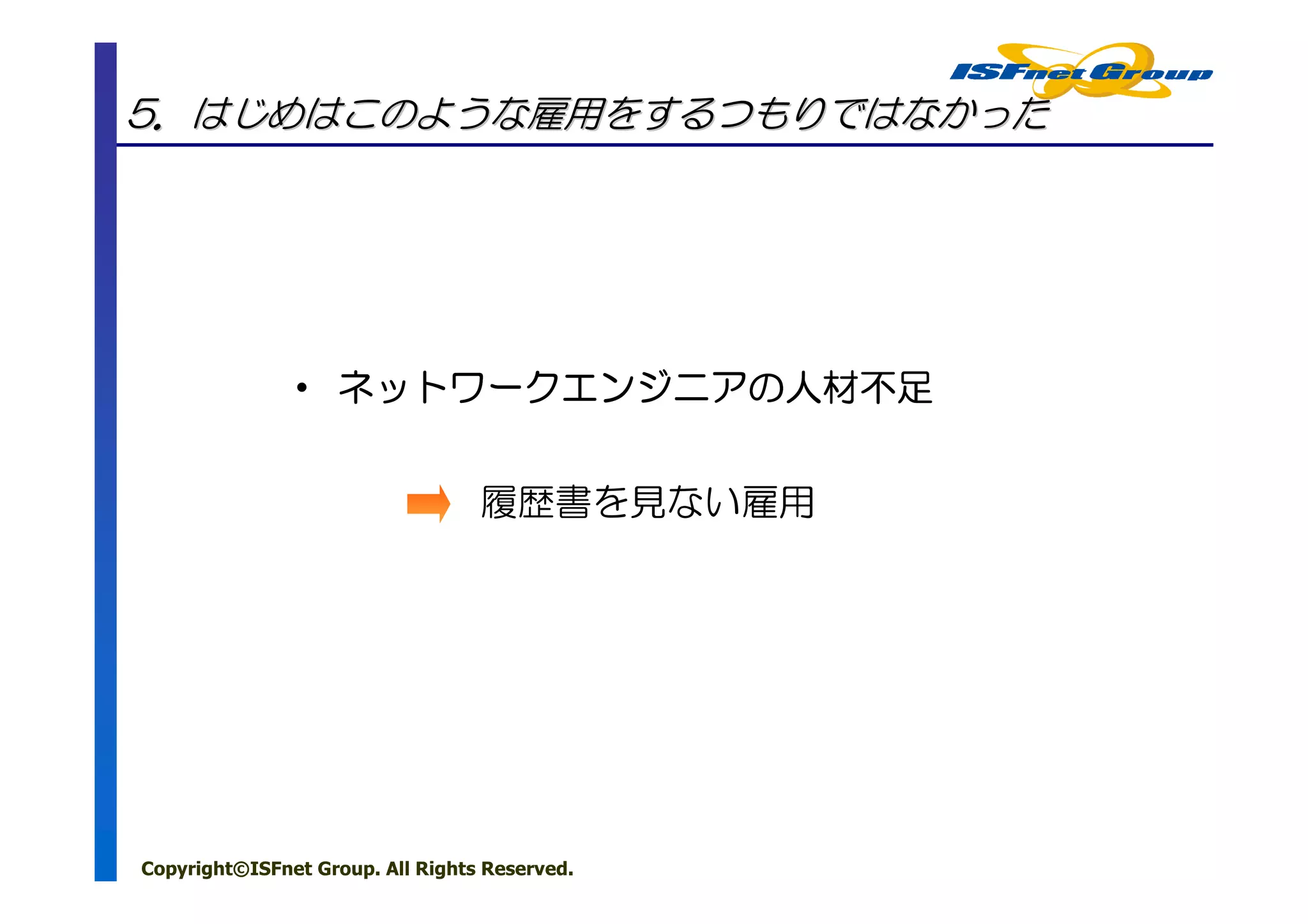 5．はじめはこのような雇用をするつもりではなかった




               • ネットワークエンジニアの人材不足
                 ネットワークエンジニアの


                                  履歴書を見ない雇用




Copyright©ISFnet Group. All Rights Reserved.
 
